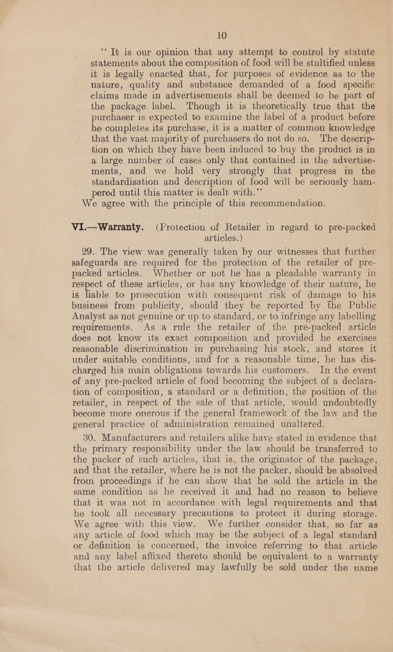 ‘Tt is our opinion that any attempt to control by statute statements about the composition of food will be stultified unless it is legally enacted that, for purposes of evidence as to the nature, quality and substance demanded of a food specific claims made in advertisements shall be deemed to be part of the package label. Though it is theoretically true that the purchaser is expected to examine the label of a product before he completes its purchase, it is a matter of common knowledge that the vast majority of purchasers do not do so. The descrip- tion on which they have been induced to buy the product is in a large number of cases only that contained in the advertise- ments, and we hold very strongly that progress in the standardisation and description of food will be seriously ham- pered until this matter is dealt with.”’ We agree with the principle of this recommendation. ViI.—Warranty. (Frotection of Retailer in regard to pre-packed articles. ) 29. The view was generally taken by our witnesses that further safeguards are required for the protection of the retailer of pre- packed articles. Whether or not he has a pleadable warranty in respect of these articles, or has any knowledge of their nature, he is liable to prosecution with consequent risk of damage to his business from publicity, should they be reported by the Public Analyst as not genuine or up to standard, or to infringe any labelling requirements. As a rule the retailer of the pre-packed article does not know its exact composition and provided he exercises reasonable discrimination in purchasing his stock, and stores it under suitable conditions, and for a reasonable time, he has dis- charged his main obligations towards his customers. In the event of any pre-packed article of food becoming the subject of a declara- tion of composition, a standard or a definition, the position of the retailer, in respect of the sale of that article, would undoubtedly become more onerous if the general framework of the law and the general practice of administration remained unaltered. 30. Manufacturers and retailers alike have stated in evidence that the primary responsibility under the law should be transferred to the packer of such articles, that is, the originator of the package, and that the retailer, where he is not the packer, should be absolved from proceedings if he can show that he sold the article in the same condition as he received it and had no reason to believe that it was not in accordance with legal requirements and that he took all necessary precautions to protect it during storage. We agree with this view. We further consider that, so far as any article of food which may be the subject of a legal standard or definition is concerned, the invoice referring to that article and any label affixed thereto should be equivalent to a warranty that the article delivered may lawfully be sold under the name