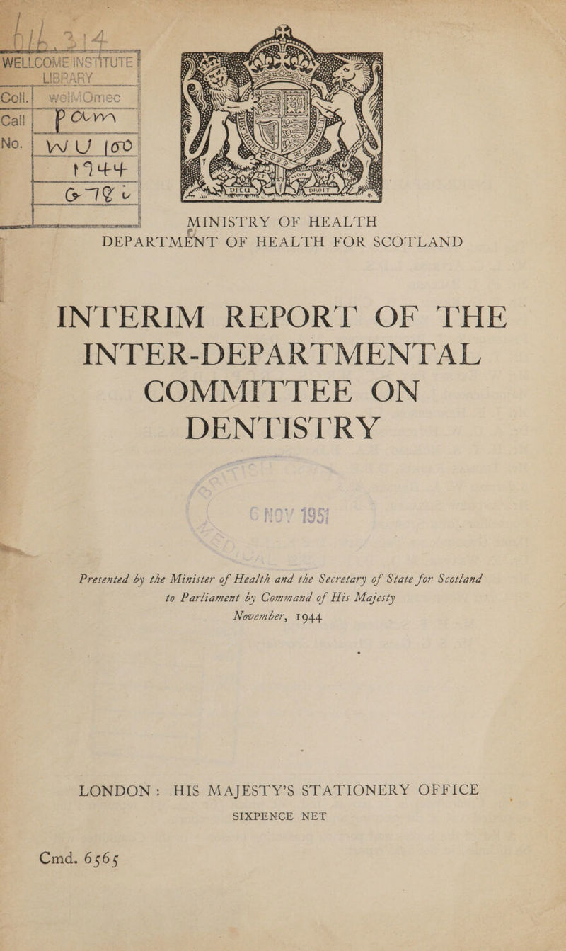  WELL COME INSTITUT El fe LIBF vARY i ww Sober nmcenvemer ewes y f ues | SR Ae : i : wolsOmecn $f Coll. | weliOmec | N Memes sy   X - . “{ ' z ee ee MINISTRY OF HEALTH DEPARTMENT OF HEALTH FOR SCOTLAND INTERIM REPORT OF THE INTER-DEPARTMENTAL COMMITTEE ON DENTISTRY Presented by the Minister of Health and the Secretary of State for Scotland to Parliament by Command of His Majesty November, 1944 LONDON: HIS MAJESTY’S STATIONERY OFFICE SIXPENCE NET Cmd. 6565