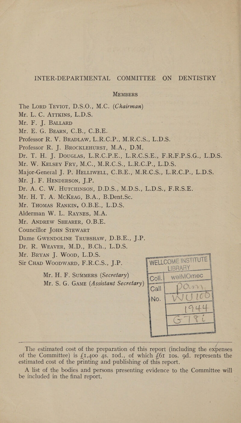 INTER-DEPARTMENTAL COMMITTEE ON DENTISTRY MEMBERS The Lorp TeEviot, D.S.0O., M.C. (Chairman) Mr. L. C. Atrxins, L.D.S. Mr. F. J. BALLARD Br E. G. BEARN,.C.B. C.B-E. Professor R. V. BRADLAW, L.R.C.P., M.R.C.S., L.D:S. Professor R. J. BrocKLEHuURST, M.A., D.M. Dr.. T. H. J. Dovetas, L.R.C.P.E.; L.R.CSE., FR P.S.G.; LDS: Mr. Wo-KELSEY Pry, MC. M.R.CS., RCP. LDS. Major-General J. P. HELLIweEt, 'C.B.E.,.M:R.C.S,,-LARC.P., LDS. Mr. J. F. HENDERSON, J.P. Dr A; C:. W. Hureninson, D.D.S.; M.D.S.,L.DSs F.RS-E. Mr. H. T. A. McKeac, B.A., B.Dent.Sc. Mr. THomAs Rankin, O.B.E., L.D.S. Alderman W. L. Raynes, M.A. Mr. ANDREW SHEARER, O.B.E. Councillor JOHN STEWART | Dame GWENDOLINE TRUBSHAW, D.B.E., J.P. Dr, R. WEAVER, M.D.; B.Ch., L.D.S. Mr. Bryan J. Woop, L.D.S. ¥ UT Sir CHaD Woopwarp, F.R.C.S., J.P. ! OME INS! STTUT rE |   Mr. H. F. Summers (Secretary) Mr. S. G. GAME (Assistant Secretary) i — The estimated cost of the preparation of this report (including the expenses of the Committee) is £1,400 4s. Iod., of which {61 Ios. gd. represents the estimated cost of the printing and publishing of this report. A list of the bodies and persons. ees evidence to the Committee will be included in the final report.