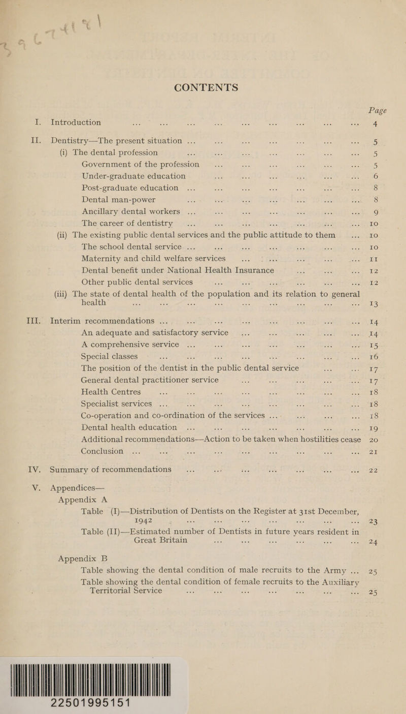 CONTENTS I. Introduction II. Dentistry—The present situation ... (i) The dental profession j Government of the profession Under-graduate education Post-graduate education Dental man-power Ancillary dental workers The career of dentistry é ety 2 2 (ii) The existing public dental services and the public Scieadls to ian The school dental service ... asd Maternity and child welfare services : Dental benefit under National Health Tiearaane Other public dental services eae 3 : ee a (iii) The state of dental health of the BPE and its leon to general health’ Sis : ing ag wis Sec ioe III. Interim recommendations ... Xe 2 An adequate and satisfactory service A comprehensive service Special classes ae ah m The position of the dentist in the tie’ ee service General dental practitioner service Health Centres Specialist services ae Pr Co-operation and co- ddiniation of the SErvIces. 7... Dental health education se ; ae ; ge eee Additional eee aes to : taken when hostilities cease Conclusion IV. Summary of recommendations V. Appendices— Appendix A Table (I)—Distribution of Dentists on the Register at 31st December, 1942 5 19 es dig ve Table (II)—Estimated number of Dentists in future years resident in Great Britain is wie 56 Appendix B Table showing the dental condition of male recruits to the Army ... Table showing the dental condition of female recruits to the Auxiliary Territorial Service . bse 22501995151 23 24