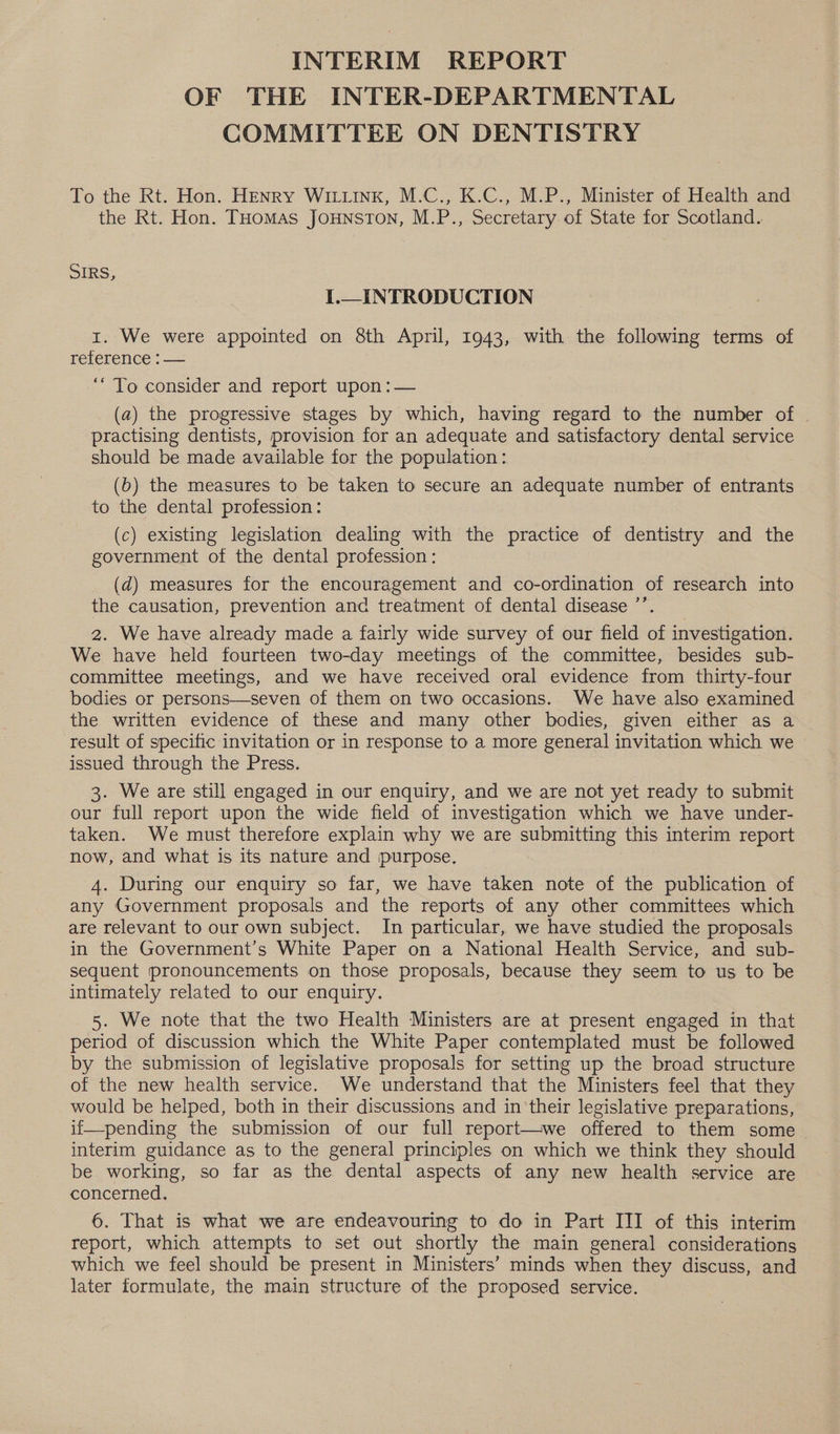 INTERIM REPORT OF THE INTER-DEPARTMENTAL COMMITTEE ON DENTISTRY To the Rt. Hon. HENRY Wink, M.C., K.C., M.P., Minister of Health and the Rt. Hon. THomas Jounston, M.P., Secretary of State for Scotland. SIRS, I.—_INTRODUCTION 1. We were appointed on 8th April, 1943, with the following terms of reference : — ‘“ To consider and report upon :— (a) the progressive stages by which, having regard to the number of practising dentists, provision for an adequate and satisfactory dental service should be made available for the population: (b) the measures to be taken to secure an adequate number of entrants to the dental profession : (c) existing legislation dealing with the practice of dentistry and the government of the dental profession : (d) measures for the encouragement and co-ordination of research into the causation, prevention and treatment of dental disease ’’. 2. We have already made a fairly wide survey of our field of investigation. We have held fourteen two-day meetings of the committee, besides sub- committee meetings, and we have received oral evidence from thirty-four bodies or persons—seven of them on two occasions. We have also examined the written evidence of these and many other bodies, given either as a result of specific invitation or in response to a more general invitation which we © issued through the Press. 3. We are still engaged in our enquiry, and we are not yet ready to submit our full report upon the wide field of investigation which we have under- taken. We must therefore explain why we are submitting this interim report now, and what is its nature and purpose. 4. During our enquiry so far, we have taken note of the publication of any Government proposals and the reports of any other committees which are relevant to our own subject. In particular, we have studied the proposals in the Government’s White Paper on a National Health Service, and sub- sequent pronouncements on those proposals, because they seem to us to be intimately related to our enquiry. 5. We note that the two Health Ministers are at present engaged in that period of discussion which the White Paper contemplated must be followed by the submission of legislative proposals for setting up the broad structure of the new health service. We understand that the Ministers feel that they would be helped, both in their discussions and in their legislative preparations, if—pending the submission of our full report—we offered to them some interim guidance as to the general principles on which we think they should be working, so far as the dental aspects of any new health service are concerned. 6. That is what we are endeavouring to do in Part III of this interim report, which attempts to set out shortly the main general considerations which we feel should be present in Ministers’ minds when they discuss, and later formulate, the main structure of the proposed service.