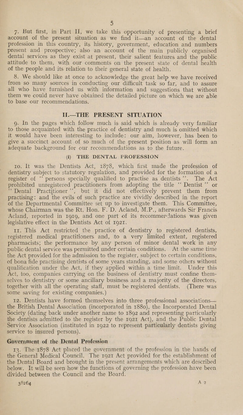 7. But first, in Part H, we take this opportunity of presenting a_ brief account of the present situation as we find it—an account of the dental profession in this country, its history, government, education and numbers present and prospective; also an account of the main publicly organised dental services as they exist at present, their salient features and the public attitude to them, with our comments on the present state of dental health of the people and its relation to their general state of health. 8. We should like at once to acknowledge the great help we have received from so many sources in conducting our difficult task so far, and to assure all who have furnished us with information and suggestions that without them we could never have obtained the detailed picture on which we are able to base our recommendations. Il.—THE PRESENT SITUATION g. In the pages which follow much is said which is already very familiar to those acquainted with the practice of dentistry and much is omitted which it would have been interesting to include: our aim, however, has been to give a succinct account of so much of the present position as will form an adequate background for our recommendations as to the future. (i) THE DENTAL PROFESSION to. It was the Dentists Act, 1878, which first made the profession of dentistry subject to statutory regulation, and provided for the formation of a register of “‘ persons specially qualified to practise as dentists’’. The Act prohibited unregistered practitioners from adopting the title ‘‘ Dentist ’’ or ‘Dental Practitioner ’’, but it did not effectively prevent them from practising: and the evils of such practice are vividly described in the report of the Departmental Committee set up to investigate them. This Committee, whose Chainman was the Rt. Hon. F. D. Acland, M.P., afterwards Sir Francis Acland, reported in Igi1g, and one part of its recommen ses was given legislative effect in the Dentists Act of 1921. ir. This Act restricted the practice of dentistry to registered dentists, registered medical practitioners and, to a very limited extent, registered pharmacists; the performance by any person of minor dental work in any public dental service was permitted under certain conditions. At the same time the Act provided for the admission to the register, subject to certain conditions, of bona fide practising dentists of some years standing, and some others without qualification under the Act, if they applied within a time limit. Under this Act, too, companies carrying on the business of dentistry must confine them- selves to dentistry or some ancillary business and a majority of the directors, together with all the operating staff, must be registered BS (There was some saving for existing companies. ) 12. Dentists have formed themselves into three professional associations— the British Dental Association (incorporated in 1880), the Incorporated Dental Society (dating back under another name to 1892 and representing particularly the dentists admitted to the register by the 1921 Act), and the Public Dental Service Association (instituted in 1922 to represent particularly dentists giving service to insured persons). Government of the Dental Profession 13. The 1878 Act placed the government of the profession in the hands of the General Medical Council. The 1921 Act provided for the establishment of the Dental Board and brought in the present arrangements which are described below. It will be seen how the functions of governing the profession have been divided between the Council and the Board. 38264 A2