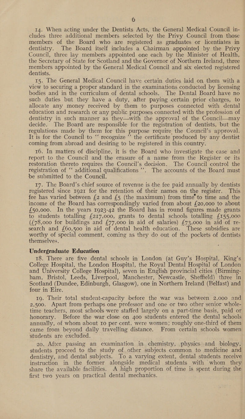 14. When acting under the Dentists Acts, the General Medical Council in- cludes three additional members selected by the Privy Council from those members of the Board who are registered as graduates or licentiates in dentistry. The Board itself includes a Chairman appointed by the Privy Council, three lay members appointed one each by the Minister of Health, the Secretary of State for Scotland and the Governor of Northern Ireland, three members appointed by the General Medical Council and six elected registered dentists. 15. [he General Medical Council have certain duties laid on them with a view to securing a proper standard in the examinations conducted by licensing bodies and in the curriculum of dental schools. The Dental Board have no such duties but they have a duty, after paying certain prior charges, to allocate any money received by them to purposes connected with dental education and research or any public purposes connected with the profession of dentistry in such manner as they—with the approval of the Council—may decide. The Board are responsible for the registration of dentists, but the regulations made by them for this purpose require the Council’s approval. It is for the Council to “‘ recognize ’’ the certificate produced by any dentist coming from abroad and desiring to be registered in this country. 16. In matters of discipline, it is the Board who investigate the case and report to the Council and the erasure of a name from the Register or its restoration thereto requires the Council’s decision. The Council control the registration of ‘‘ additional qualifications ’’. The accounts of the Board must be submitted to the Council. 17. The Board’s chief source of revenue is the fee paid annually by dentists registered since 1921 for the retention of their names on the register. This fee has varied between £2 and £5 (the maximum) from time’ to time and the income of the Board has correspondingly varied from about £20,000 to about £50,000. In the years 1923-42 the Board has in round figures made grants te students totalling £217,000, grants to dental schools totalling £155,000 ({78,o00 for buildings and £77,000 in aid of salaries) £73,000 in aid of re- search and {60,500 in aid of dental health education. These subsidies are worthy of special comment, coming as they do out of the pockets of dentists themselves. Undergraduate Education 18. There are five dental schools in London (at Guy’s Hospital, King’s College Hospital, the London Hospital, the Royal Dental Hospital of London and University College Hospital), seven in English provincial cities (Birming- ham, Bristol, Leeds, Liverpool, Manchester, Newcastle, Sheffield) three in Scotland (Dundee, Edinburgh, Glasgow), one in Northern Ireland (Belfast) and four in Eire. 19. Their total student-capacity before the war was between 2,000 and 2,500. Apart from perhaps one professor and one or two other senior whole- time teachers, most schools were staffed largely on a part-time basis, paid or honorary. Before the war close on 400 students entered the denttal schools annually, of whom about Io per cent. were women; roughly one-third of them came from beyond daily travelling distance. From certain schools women students are excluded. 20. After passing an examination in chemistry, physics) and biology, students proceed to ithe study of other subjects common to medicine and dentistry, and dental subjects. To a varying extent, dental students receive instruction in the former alongside medical students with whom they share the available facilities. A high proportion of time is arn during the first two years on practical dental “mechanics.