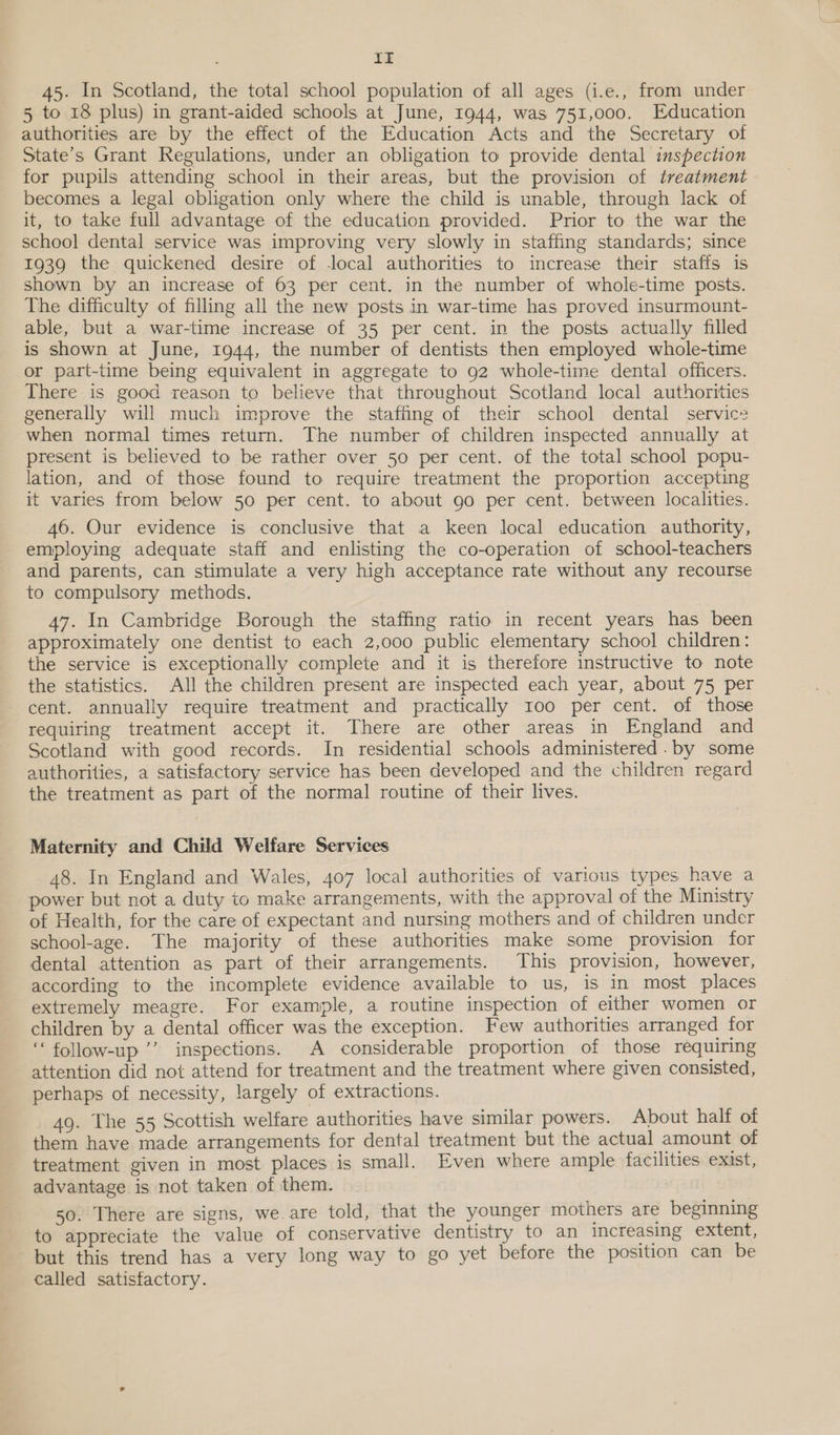 IT 45. In Scotland, the total school population of all ages (i.e., from under 5 to 18 plus) in grant-aided schools at June, 1944, was 751,000. Education authorities are by the effect of the Education Acts and the Secretary of State’s Grant Regulations, under an obligation to provide dental inspection for pupils attending school in their areas, but the provision of treatment becomes a legal obligation only where the child is unable, through lack of it, to take full advantage of the education provided. Prior to the war the school dental service was improving very slowly in staffing standards; since 1939 the quickened desire of local authorities to increase their staffs is shown by an increase of 63 per cent. in the number of whole-time posts. The difficulty of filling all the new posts in war-time has proved insurmount- able, but a war-time increase of 35 per cent. in the posts actually filled is shown at June, 1944, the number of dentists then employed whole-time or part-time being equivalent in aggregate to 92 whole-time dental officers. There is good reason to believe that throughout Scotland local authorities generally will much improve the staffing of their school dental service when normal times return. The number of children inspected annually at present is believed to be rather over 50 per cent. of the total school popu- lation, and of those found to require treatment the proportion accepting it varies from below 50 per cent. to about go per cent. between localities. 46. Our evidence is conclusive that a keen local education authority, employing adequate staff and enlisting the co-operation of school-teachers and parents, can stimulate a very high acceptance rate without any recourse to compulsory methods. 47. In Cambridge Borough the staffing ratio in recent years has been approximately one dentist to each 2,000 public elementary school children: the service is exceptionally complete and it is therefore instructive to note the statistics. All the children present are inspected each year, about 75 per cent. annually require treatment and practically roo per cent. of those requiring treatment accept it. There are other areas in England and Scotland with good records. In residential schools administered. by some authorities, a satisfactory service has been developed and the children regard the treatment as part of the normal routine of their lives. Maternity and Child Welfare Services 48. In England and Wales, 407 local authorities of various types have a power but not a duty to make arrangements, with the approval of the Ministry of Health, for the care of expectant and nursing mothers and of children under school-age. The majority of these authorities make some provision for dental attention as part of their arrangements. This provision, however, according to the incomplete evidence available to us, is in most places extremely meagre. For example, a routine inspection of either women or children by a dental officer was the exception. Few authorities arranged for ‘follow-up ’’ inspections. A considerable proportion of those requiring attention did not attend for treatment and the treatment where given consisted, perhaps of necessity, largely of extractions. 49. The 55 Scottish welfare authorities have similar powers. About half of them have made arrangements for dental treatment but the actual amount of treatment given in most places is small. Even where ample facilities exist, advantage is not taken of them. 50. There are signs, we are told, that the younger mothers are beginning to appreciate the value of conservative dentistry to an increasing extent, but this trend has a very long way to go yet before the position can be called satisfactory.