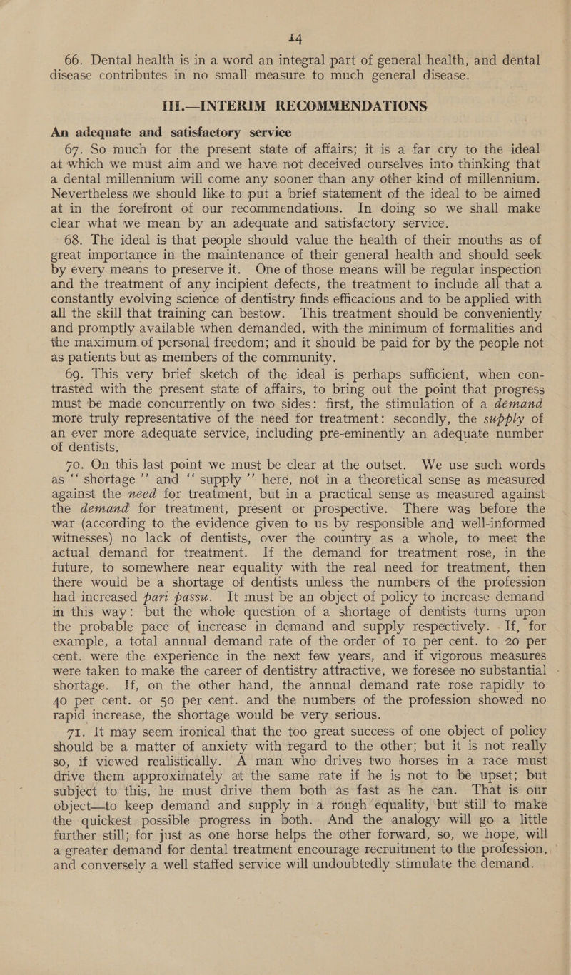 iq 66. Dental health is in a word an integral part of general health, and dental disease contributes in no small measure to much general disease. Hi.—INTERIM RECOMMENDATIONS An adequate and satisfactory service 67. So much for the present state of affairs; it is a far cry to the ideal at which we must aim and we have not deceived ourselves into thinking that a dental millennium will come any sooner than any other kind of millennium. Nevertheless we should like to put a brief statement of the ideal to be aimed at in the forefront of our recommendations. In doing so we shall make clear what we mean by an adequate and satisfactory service. 68. The ideal is that people should value the health of their mouths as of great importance in the maintenance of their general health and should seek by every means to preserve it. One of those means will be regular inspection and the treatment of any incipient defects, the treatment to include all that a constantly evolving science of dentistry finds efficacious and to be applied with all the skill that training can bestow. This treatment should be conveniently and promptly available when demanded, with the minimum of formalities and the maximum.of personal freedom; and it should be paid for by the people not as patients but as members of the community. 69. This very brief sketch of the ideal is perhaps sufficient, when con- trasted with the present state of affairs, to bring out the point that progress must 'be made concurrently on two sides: first, the stimulation of a demand more truly representative of the need for treatment: secondly, the supply of an ever more adequate service, including pre-eminently an adequate number of dentists. : 70. On this last point we must be clear at the outset. We use such words as ‘‘ shortage ’’ and “‘ supply ’’ here, not in a theoretical sense as measured against the need for treatment, but in a practical sense as measured against the demand for treatment, present or prospective. There was before the war (according to the evidence given to us by responsible and well-informed witnesses) no lack of dentists, over the country as a whole, to meet the actual demand for treatment. If the demand for treatment rose, in the future, to somewhere near equality with the real need for treatment, then there would be a shortage of dentists unless the numbers of the profession had increased pari passu. It must be an object of policy to increase demand in this way: but the whole question of a shortage of dentists turns upon the probable pace of increase in demand and supply respectively. - If, for example, a total annual demand rate of the order of 10 per cent. to 20 per cent. were the experience in the next few years, and if vigorous measures were taken to make the career of dentistry attractive, we foresee no substantial - shortage. If, on the other hand, the annual demand rate rose rapidly to 4o per cent. or 50 per cent. and the numbers of the profession showed no rapid increase, the shortage would be very serious. 71. It may seem ironical that the too great success of one object of policy should be a matter of anxiety with regard to the other; but it is not really so, if viewed realistically. A man who drives two horses in a race must drive them approximately at the same rate if he is not to be upset; but subject to this, he must drive them both as fast as he can. That is our object—to keep demand and supply in a rough equality, but’ still to make the quickest possible progress in both. And the analogy will go a little further still; for just as one horse helps the other forward, so, we hope, will a greater demand for dental treatment encourage recruitment to the profession, and conversely a well staffed service will undoubtedly stimulate the demand.