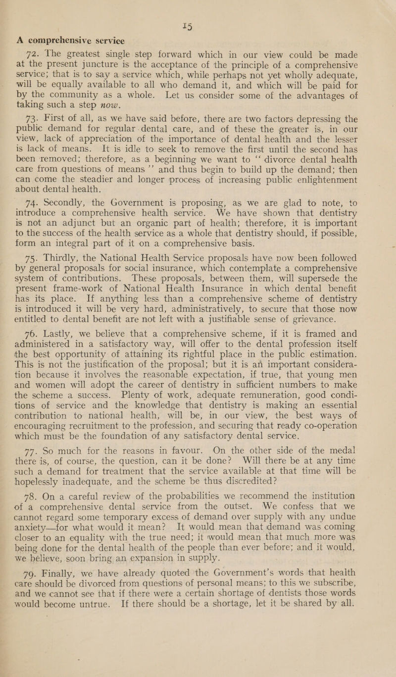 A comprehensive service 72. The greatest single step forward which in our view could be made at the present juncture is the acceptance of the principle of a comprehensive service; that is to say a service which, while perhaps not yet wholly adequate, will be equally available to all who demand it, and which will be paid for by the community as a whole. Let us consider some of the advantages of taking such a step now. 73. First of all, as we have said before, there are two factors depressing the public demand for regular-dental care, and of these the greater is, in our view, lack of appreciation of the importance of dental health and the lesser is lack of means. It is idle to seek to remove the first until the second has been removed; therefore, as a beginning we want to “‘ divorce dental health care from questions of means ’’ and thus begin to build up the demand; then can come the steadier and longer process of increasing public enlightenment about dental health. 74. Secondly, the Government is proposing, as we are glad to note, to introduce a comprehensive health service. We have shown that dentistry is not an adjunct but an organic part of health; therefore, it is important to the success of the health service as a whole that dentistry should, if possible, form an integral part of it on a comprehensive basis. 75. Thirdly, the National Health Service proposals have now been followed by general proposals for social insurance, which contemplate a comprehensive system of contributions. These proposals, between them, will supersede the present frame-work of National Health Insurance in which dental benefit has its place. If anything less than a comprehensive scheme of dentistry is introduced it will be very hard, administratively, to secure that those now entitled to dental benefit are not left with a justifiable sense of grievance. 476. Lastly, we believe that a comprehensive scheme, if it is framed and administered in a satisfactory way, will offer to the dental profession itself the best opportunity of attaining its rightful place in the public estimation. This is not the justification of the proposal; but it is an important considera- tion because it involves the reasonable expectation, if true, that young men and women will adopt the career of dentistry in sufficient numbers to make the scheme a success. Plenty of work, adequate remuneration, good condi- tions of service and the knowledge that dentistry is making an essential contribution to national health, will be, in our view, the best ways of encouraging recruitment to the profession, and securing that ready co-operation which must be the foundation of any satisfactory dental service. 77. So much for the reasons in favour. On the other side of the medal there is, of course, the question, can it be done? Will there be at any time such a demand for treatment that the service available at that time will be hopelessly inadequate, and the scheme be thus discredited ? 78. On a careful review of the probabilities we recommend the institution of a comprehensive dental service from the outset. We confess that we cannot regard some temporary excess of demand over supply with any undue anxiety—for what would it mean? It would mean that demand was coming closer to an equality with the true need; it would mean that much more was being done for the dental health of the people than ever before; and it would, we bélieve, soon bring an expansion in supply. 79. Finally, we have already quoted the Government’s words that health care should be divorced from questions of personal means; to this we subscribe, and we cannot see that if there were a certain shortage of dentists those words would become untrue. If there should be a shortage, let it be shared by all.