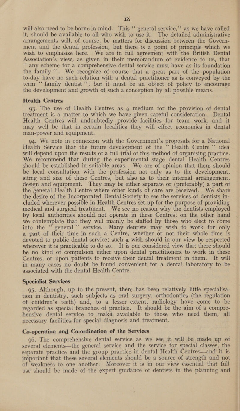 Id will also need to be borne in mind. This ‘‘ general service,’’ as we have called it, should be available to all who wish to use it. The detailed administrative arrangements will, of course, be matters for discussion between the Govern- ment and the dental profession, but there is a point of principle which we wish to emphasize here. We are in full agreement with the British Dental Association’s view, aS given in their memorandum of evidence to us, that ‘“ any scheme for a comprehensive dental service must have as its foundation the family ’’. We recognize of course that a great part of the population to-day have no such relation with a dental practitioner as is conveyed by the term ‘‘ family dentist ’’; but it must be an object of policy to encourage the development and growth of such a conception by all possible means. Health Centres 93. The use of Health Centres as a medium for the provision of dental treatment is a matter to which we have given careful consideration. Dental Health Centres will undoubtedly provide facilities for team work, and it may well be that in certain localities they will effect economies in dental man-power and equipment. 94. We note in connexion with the Government’s proposals for a National Health Service that the future development of the ‘‘ Health Centre ’’ idea will depend upon the results of a full trial of this method of organising practice. We recommend that during the experimental stage dental Health Centres should be established in suitable areas. We are of opinion that there should be local consultation with the profession not only as to the development, siting and size of these Centres, but also as to their internal arrangement, design and equipment. They may be either separate or (preferably) a part of the general Health Centre where other kinds of care are received. We share the desire of the Incorporated Dental Society to see the services of dentists in- cluded wherever possible in Health Centres set up for the purpose of providing medical and surgical treatment. ‘We see no reason why the dentists employed by local authorities should not operate in these Centres; on the other hand we contemplate that they will mainly be staffed by those who elect to come into the ‘‘ general’’ service. Many dentists may wish to work for only a part of their time in such a Centre, whether or not their whole time is devoted to public dental service; such a wish should in our view be respected wherever it is practicable todo so. It is our considered view that there should be no kind of compulsion either upon dental practitioners to work in these Centres, or upon patients to receive their dental treatment in them. It will in many cases no doubt be found convenient for a dental laboratory to be associated with the dental Health Centre. Specialist Services 95. Although, up to the present, there has been relatively little specialisa- tion in dentistry, such subjects as oral surgery, orthodontics (the regulation of children’s teeth) and, to a lesser extent, radiology have come to be regarded as special branches of practice. It should be the aim of a compre- hensive dental service to make available to those who need them, all necessary facilities for special diagnosis and treatment. Co-operation and Co-ordination of the Services ) 96. The comprehensive dental service as we see it will be made up of several elements—the general service and the service for special classes, the separate practice and the group practice in dental Health Centres—-and it is important that these several elements should be a source of strength and not of weakness to one another. Moreover it is in our view essential that full use should be made of the expert guidance of dentists in the planning and