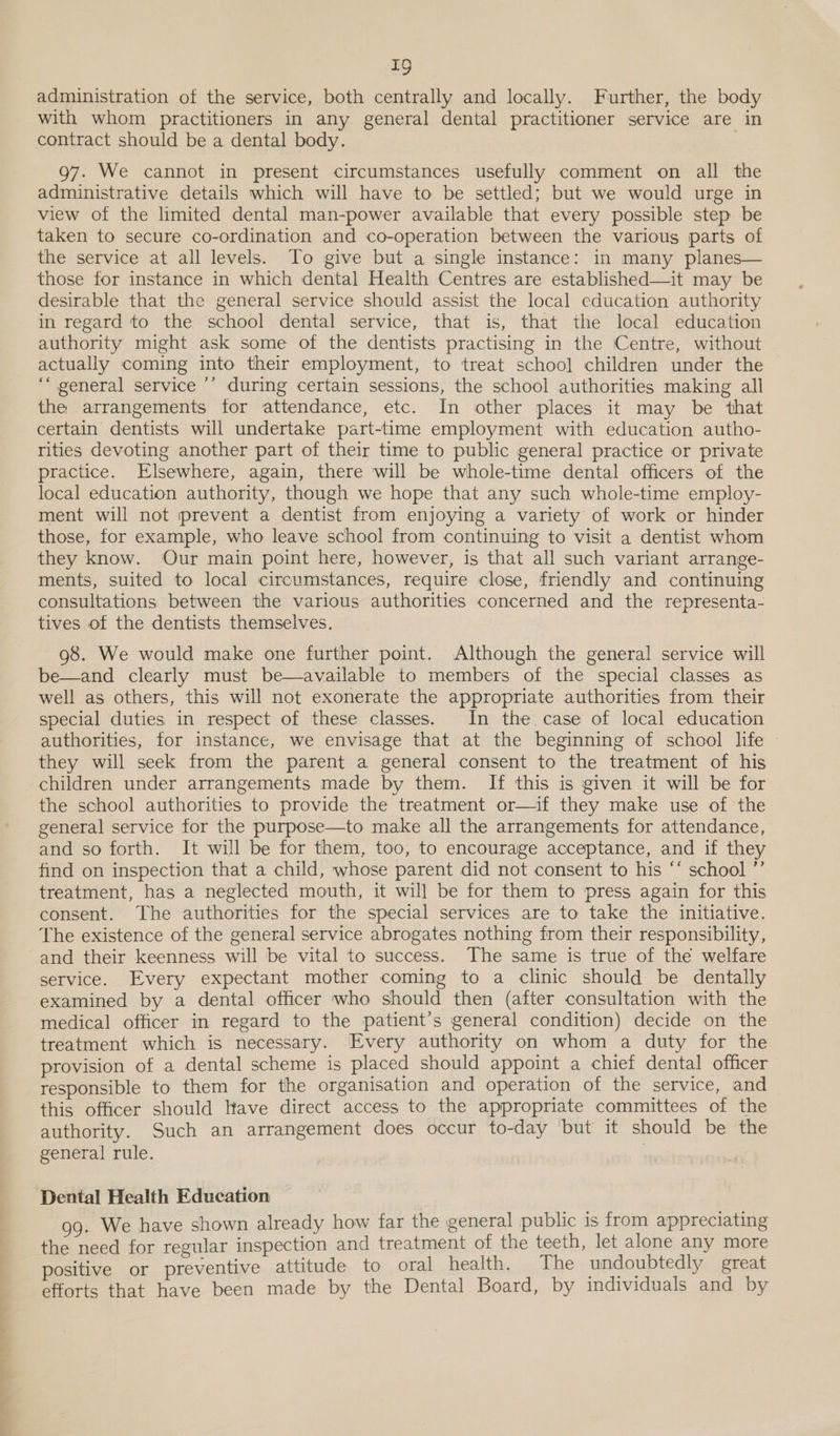 ————— eel. administration of the service, both centrally and locally. Further, the body with whom practitioners in any general dental practitioner service are in contract should be a dental body. g7. We cannot in present circumstances usefully comment on all the administrative details which will have to be settled; but we would urge in view of the limited dental man-power available that every possible step be taken to secure co-ordination and co-operation between the various parts of the service at all levels. To give but a single instance: in many planes— those for instance in which dental Health Centres are established—it may be desirable that the general service should assist the local education authority in regard to the school dental service, that is, that the local education authority might ask some of the dentists practising in the Centre, without actually coming into their employment, to treat schoo] children under the “general service ’’ during certain sessions, the school authorities making all the arrangements for attendance, etc. In other places it may be that certain dentists will undertake part-time employment with education autho- rities devoting another part of their time to public general practice or private practice. Elsewhere, again, there will be whole-time dental officers of the local education authority, though we hope that any such whole-time employ- ment will not prevent a dentist from enjoying a variety of work or hinder those, for example, who leave school from continuing to visit a dentist whom they know. Our main point here, however, is that all such variant arrange- ments, suited to local circumstances, require close, friendly and continuing consultations between the various authorities concerned and the representa- tives of the dentists themselves. 98. We would make one further point. Although the general service will be—and clearly must be—available to members of the special classes as well as others, this will not exonerate the appropriate authorities from their special duties in respect of these classes. In the case of local education authorities, for instance, we envisage that at the beginning of school life © they will seek from the parent a general consent to the treatment of his children under arrangements made by them. If this is given it will be for the school authorities to provide the treatment or—if they make use of the general service for the purpose—to make all the arrangements for attendance, and so forth. It will be for them, too, to encourage acceptance, and if they find on inspection that a child, whose parent did not consent to his “‘ school ”’ treatment, has a neglected mouth, it will be for them to press again for this consent. The authorities for the special services are to take the initiative. The existence of the general service abrogates nothing from their responsibility, and their keenness will be vital to success. The same is true of the welfare service. Every expectant mother coming to a clinic should be dentally examined by a dental officer who should then (after consultation with the medical officer in regard to the patient’s general condition) decide on the treatment which is necessary. Every authority on whom a duty for the provision of a dental scheme is placed should appoint a chief dental officer responsible to them for the organisation and operation of the service, and this officer should Have direct access to the appropriate committees of the authority. Such an arrangement does occur to-day but it should be the general rule. | Dental Health Education 99. We have shown already how far the general public is from appreciating the need for regular inspection and treatment of the teeth, let alone any more positive or preventive attitude to oral health. The undoubtedly great efforts that have been made by the Dental Board, by individuals and by