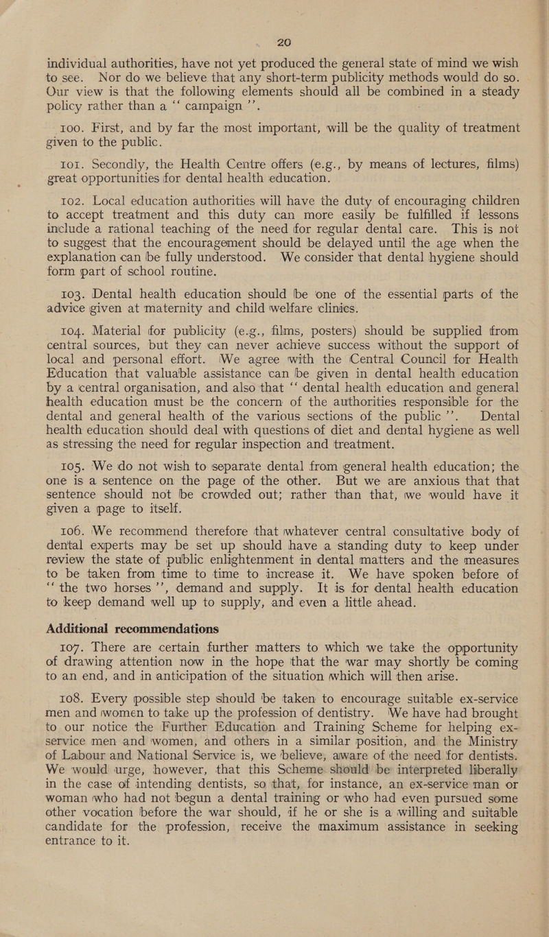 individual authorities, have not yet produced the general state of mind we wish to see. Nor do we believe that any short-term publicity methods would do so. - Our view is that the following elements should all be combined in a steady policy rather than a ‘* campaign ’’. 100. First, and by far the most important, will be the quality of treatment given to the public. tor. Secondly, the Health Centre offers (e.g., by means of lectures, films) great opportunities for dental health education. 102. Local education authorities will have the duty of encouraging children to accept treatment and this duty can more easily be fulfilled if lessons include a rational teaching of the need for regular dental care. This is not to suggest that the encouragement should be delayed until the age when the explanation can be fully understood. We consider that dental hygiene should form part of school routine. 103. Dental health education should be one of the essential parts of the advice given at maternity and child welfare clinics. 104. Material for publicity (e.g., films, posters) should be supplied from central sources, but they can never achieve success without the support of local and personal effort. We agree with the Central Council for Health Education that valuable assistance can be given in dental health education by a central organisation, and also that ‘‘ dental health education and general health education must be the concern of the authorities responsible for the dental and general health of the various sections of the public’’. Dental health education should deal with questions of diet and dental hygiene as well as stressing the need for regular inspection and treatment. 105. ‘We do not wish to separate dental from general health education; the one is a sentence on the page of the other. But we are anxious that that sentence should not be crowded out; rather than that, we would have it given a page to itself. 106. ‘We recommend therefore that whatever central consultative body of — dental experts may be set up should have a standing duty to keep under review the state of public enlightenment in dental matters and the measures to be taken from time to time to increase it. We have spoken before of ““the two horses ’’, demand and supply. It is for dental health education to keep demand well up to supply, and even a little ahead. Additional recommendations 107. There are certain further matters to which we take the opportunity of drawing attention now in the hope that the war may shortly be coming to an end, and in anticipation of the situation which will then arise. 108. Every possible step should ‘be taken to encourage suitable ex-service men and women to take up the profession of dentistry. ‘We have had brought to our notice the Further Education and Training Scheme for helping ex- service men and women, and others in a similar position, and the Ministry of Labour and National Service is, we believe, aware of the need for dentists. We would urge, however, that this Scheme should be interpreted liberally in the case of intending dentists, so that, for instance, an ex-service man or woman who had not begun a dental training or who had even pursued some other vocation before the war should, if he or she is a willing and suitable candidate for the profession, receive the maximum assistance in seeking entrance to it.