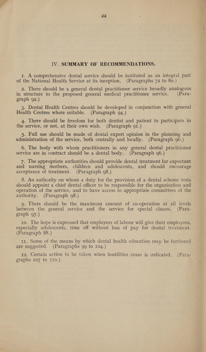 IV. SUMMARY OF RECOMMENDATIONS. i. A comprehensive dental service should be instituted as an integral part of the National Health Service at its inception. (Paragraphs 72 to 80.) 2. There should be a general dental practitioner service broadly analogous in structure to the proposed general medical practitioner service. (Para- graph 92.) 3. Dental Health Centres should be developed in conjunction with general Health Centres where suitable. (Paragraph 94.) 4. There should be freedom for both dentist and patient to participate in the service, or not, at their own wish. (Paragraph 91.) 5. Full use should be made of dental expert opinion in the planning and administration of the service, both centrally and locally. (Paragraph 96.) 6. The body with whom practitioners in any general dental practitioner service are in contract should be a dental body. (Paragraph 96.) 7. The appropriate authorities should provide dental treatment for expectant and nursing mothers, children and adolescents, and should encourage acceptance of treatment. (Paragraph 98.) 8. An authority on whom a duty for the provision of a dental scheme rests should appoint a chief dental officer to be responsible for the organisation and operation of the service, and to have access to appropriate committees of the ‘authority. (Paragraph 08.) g. There should be the maximum amount of co-operation at all levels between the general service and the service for special classes. (Para- _ graph 97.) 10. The hope is expressed that employers of labour will give their employees, especially adolescents, time off without loss of pay for dental treatment. (Paragraph 88.) II. Some of the means by which dental health education may be furthered are suggested. (Paragraphs 99 to 104.) 12. Certain action to be taken when hostilities cease is indicated. (Para- graphs 107 to IIo.)