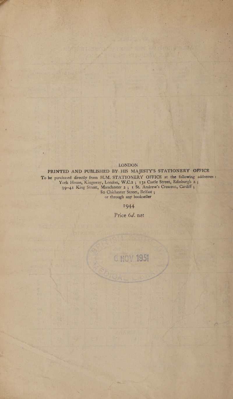 LONDON PRINTED AND PUBLISHED BY HIS MAJESTY’S STATIONERY OFFICE To be purchased directly from H.M. STATIONERY OFFICE at the following addresses : York House, Kingsway, London, W.C.2 ; 13a Castle Street, Edinburgh 2 ; 39-41 King Street, Manchester 2 ; 1 St. Andrew’s Crescent, Cardiff ; 80 Chichester Street, Belfast ; or through any bookseller 1944 Price 6d. net