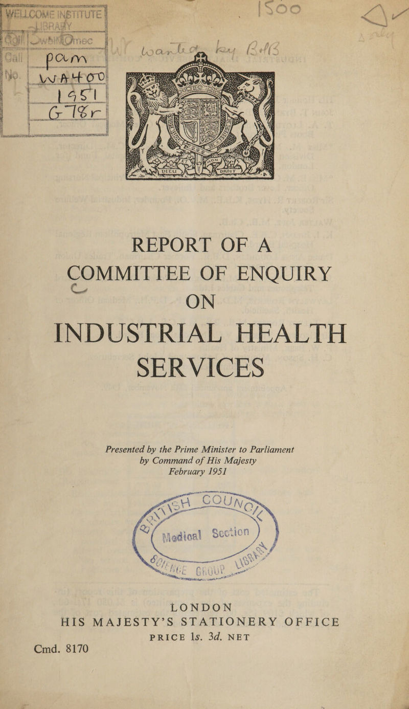 | WELLCOME INSTITUTE } o-IBRARY | Rs a aerate nal ry a a et ee Zea ~— te * ve -@ , Fe ti Pvt) Ate Bm oh me SS eae S ea VY KIKEOmec wre 2 alat #0 Sod ae ee eee - - A BURRS TOWNS      3 4 : i Bsn sanpnitns arg iene rie ee TREES MEAS,  COMMITTEE OF ENQUIRY ON INDUSTRIAL HEALTH SERVICES  LONDON HIS MAJESTY’S STATIONERY OFFICE PRICE ls. 3d. NET Cmd. 8170