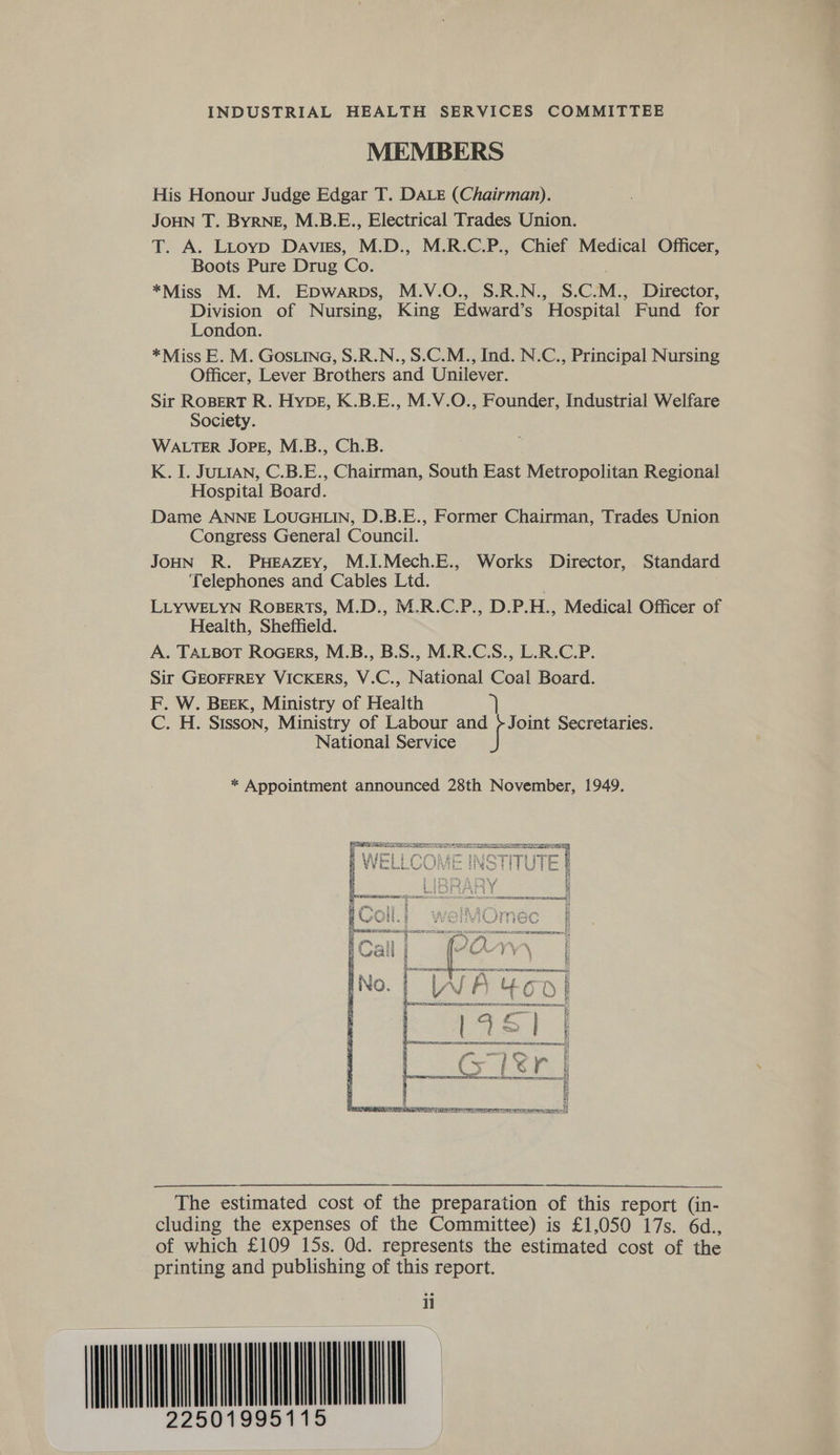MEMBERS His Honour Judge Edgar T. DALE (Chairman). JOHN T. ByrneE, M.B.E., Electrical Trades Union. T. A. Litoyp Davies, M.D., M.R.C.P., Chief Medical Officer, Boots Pure Drug Co. *Miss M. M. Epwarps, M.V.O., S.R.N., S.C.M., Director, Division of Nursing, King Edward’s Hospital Fund for London. *Miss E. M. GOSLING, S.R.N., S.C.M., Ind. N.C., Principal Nursing Officer, Lever Brothers and Unilever. Sir ROBERT R. Hype, K.B.E., M.V.O., Founder, Industrial Welfare Society. WALTER JOPE, M.B., Ch.B. K. I. JULIAN, C.B.E., Chairman, South East Metropolitan Regional Hospital Board. Dame ANNE LOUGHLIN, D.B.E., Former Chairman, Trades Union Congress General Council. JOHN R. PHEAZEY, M.I.Mech.E., Works Director, Standard Telephones and Cables Ltd. LLYWELYN Roberts, M.D., M.R.C.P., D.P.H., Medical Officer of Health, Sheffield. A. TALBOT ROGERS, M.B., B.S., M.R.C.S., L.R.C.P. Sir GEOFFREY VICKERS, V.C., National Coal Board. F. W. BEEK, Ministry of Health C. H. Sisson, Ministry of Labour and >Joint Secretaries. National Service * Appointment announced 28th November, 1949.  BASEL SIRS NEE Heat tomer Te EONS The estimated cost of the preparation of this report (in- cluding the expenses of the Committee) is £1,050 17s. 6d., of which £109 15s. Od. represents the estimated cost of the printing and publishing of this report. il HQ