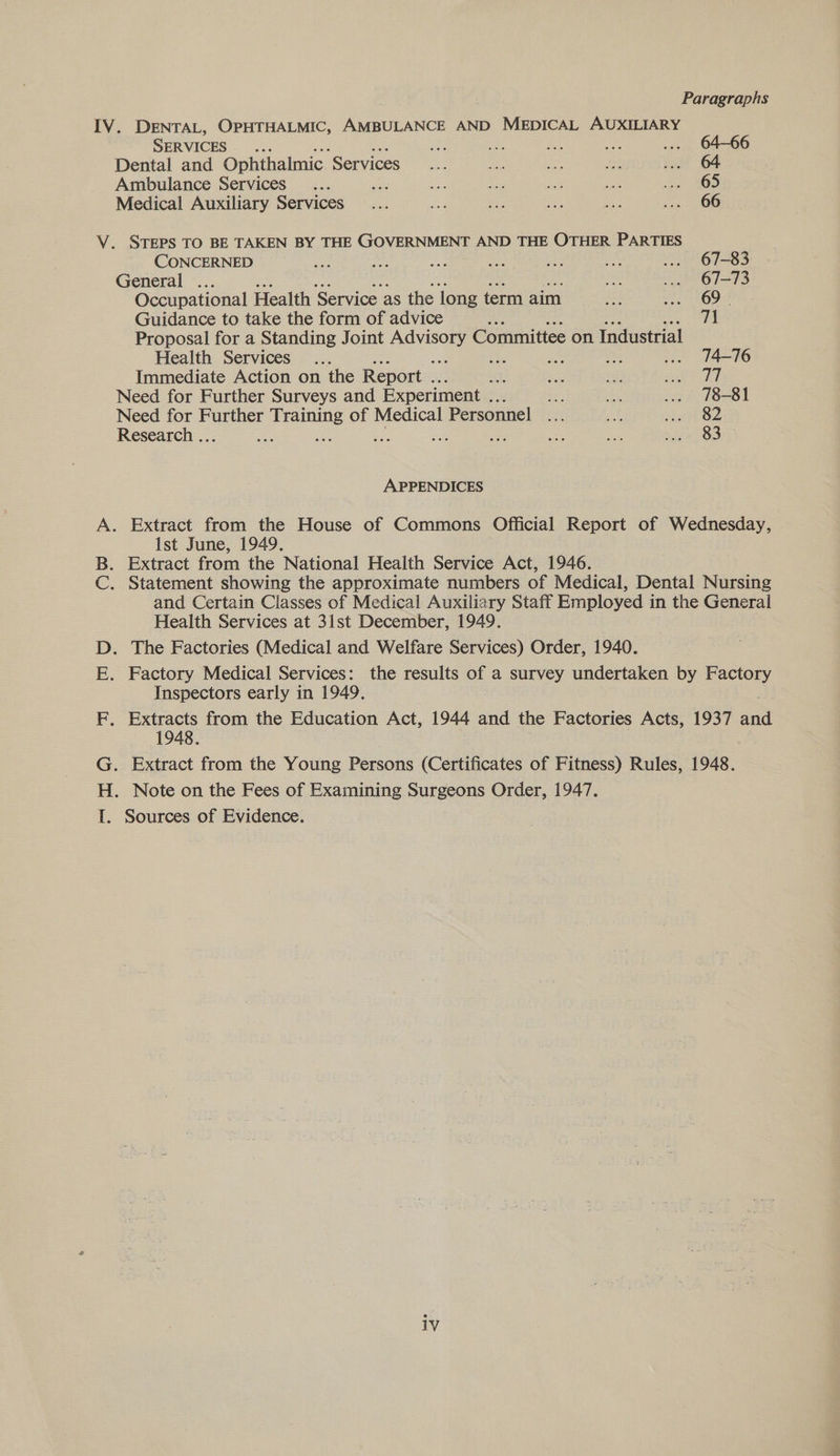 . Paragraphs DENTAL, OPHTHALMIC, AMBULANCE AND MEDICAL AUXILIARY IV. SERVICES a ee 2. Mia ... 64-66 Dental and Ophthalmic ‘Services ie ie ie Fes 1. 64 Ambulance Services... ie ae ac a oe 8S Medical Auxiliary Services... id ee tae 17 aa OR V. STEPS TO BE TAKEN BY THE GOVERNMENT AND THE OTHER PARTIES CONCERNED ae ee a ar be an ... 67-83 General ... tak v. 67-73 Occupational Health Service as the long term aim pee Sens 5 Ee Guidance to take the form of advice Ms 71 Proposal for a Standing Joint aaa Committee on Industrial Health Services... a Fe ve ... 14-76 Immediate Action on the Report .. aa a: re ae sf Need for Further Surveys and Experiment ... ae cae ... 78-81 Need for Further Training of Medical Personnel me at a8 Research .. aN sont Se oa ay nie ae nist OO APPENDICES sage 8 anes een Ge 1st June, 1949. and Certain Classes of Medical Auxiliary Staff Employed in the General Health Services at 31st December, 1949. Inspectors early in 1949. 1948 Sources of Evidence.