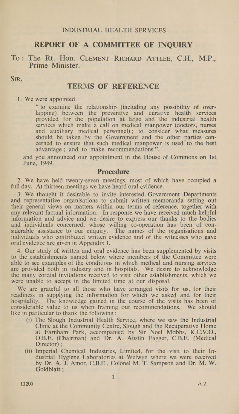 REPORT OF A COMMITTEE OF INQUIRY To: The Rt. Hon. CLEMENT RICHARD ATTLEE, C.H., M.P., Prime Minister. SIR, TERMS OF REFERENCE 1. We were appointed “to examine the relationship (including any possibility of over- lapping) between the preventive and curative health services provided for the population at large and the industrial health services which make a call on medical manpower (doctors, nurses and auxiliary medical personnel); to consider what measures should be taken by the Government and the other parties con- cerned to ensure that such medical manpower is used to the best advantage ; and to make recommendations ”. and you announced our appointment in the House of Commons on Ist June, 1949. Procedure 2. We have held twenty-seven meetings, most of which have occupied a full day. At thirteen meetings we have heard oral evidence. 3. We thought it desirable to invite interested Government Departments and representative organisations to submit written memoranda setting out their general views on matters within our terms of reference, together with any relevant factual information. In response we have received much helpful information and advice and we desire to express our thanks to the bodies and individuals concerned, whose willing co-operation has been of con- siderable assistance to our enquiry. The names of the organisations and individuals who contributed written evidence and of the witnesses who gave oral evidence are given in Appendix I. 4. Our study of written and oral evidence has been supplemented by visits to the establishments named below where members of the Committee were able to see examples of the conditions in which medical and nursing services are provided both in industry and in hospitals. We desire to acknowledge the many cordial invitations received to visit other establishments, which we were unable to accept in the limited time at our disposal. We are grateful to all those who have arranged visits for us, for their readiness in supplying the information for which we asked and for their hospitality. The knowledge gained in the course of the visits has been of considerable value to us when framing our recommendations. We should like in particular to thank the following: (i) The Slough Industrial Health Service, where we saw the Industrial Clinic at the Community Centre, Slough and the Recuperative Home at Farnham Park, accompanied by Sir Noel Mobbs, K.C.V.O., O.B.E. (Chairman) and Dr. A. Austin Eagger, C.B.E. (Medical Director) ; (ii) Imperial Chemical Industries, Limited, for the visit to their In- dustrial Hygiene Laboratories at Welwyn where we were received by Dr. A. J. Amor, C.B.E., Colonel M. T. Sampson and Dr. M. W. Goldblatt ; 1