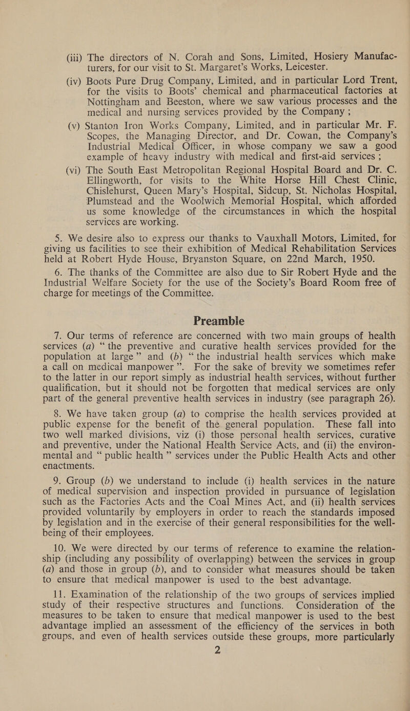 turers, for our visit to St. Margaret’s Works, Leicester. (iv) Boots Pure Drug Company, Limited, and in particular Lord Trent, for the visits to Boots’ chemical and pharmaceutical factories at Nottingham and Beeston, where we saw various processes and the medical and nursing services provided by the Company ; (v) Stanton Iron Works Company, Limited, and in particular Mr. F. Scopes, the Managing Director, and Dr. Cowan, the Company’s Industrial Medical Officer, in whose company we saw a good example of heavy industry with medical and first-aid services ; (vi) The South East Metropolitan Regional Hospital Board and Dr. C. Ellingworth, for visits to the White Horse Hill Chest Clinic, Chislehurst, Queen Mary’s Hospital, Sidcup, St. Nicholas Hospital, Plumstead and the Woolwich Memorial Hospital, which afforded us some knowledge of the circumstances in which the hospital services are working. 5. We desire also to express our thanks to Vauxhall Motors, Limited, for giving us facilities to see their exhibition of Medical Rehabilitation Services held at Robert Hyde House, Bryanston Square, on 22nd March, 1950. 6. The thanks of the Committee are also due to Sir Robert Hyde and the Industrial Welfare Society for the use of the Society's Board Room free of charge for meetings of the Committee. Preamble 7. Our terms of reference are concerned with two main groups of health services (a) “the preventive and curative health services provided for the population at large” and (b) “the industrial health services which make a call on medical manpower”. For the sake of brevity we sometimes refer to the latter in our report simply as industrial health services, without further qualification, but it should not be forgotten that medical services are only part of the general preventive health services in industry (see paragraph 26). 8. We have taken group (a) to comprise the health services provided at public expense for the benefit of the general population. These fall into two well marked divisions, viz (i) those personal health services, curative and preventive, under the National Health Service Acts, and (ii) the environ- mental and “ public health ” services under the Public Health Acts and other enactments. 9. Group (5) we understand to include (i) health services in the nature of medical supervision and inspection provided in pursuance of legislation such as the Factories Acts and the Coal Mines Act, and (ii) health services provided voluntarily by employers in order to reach the standards imposed by legislation and in the exercise of their general responsibilities for the well- being of their employees. 10. We were directed by our terms of reference to examine the relation- ship (including any possibility of overlapping) between the services in group (a) and those in group (b), and to consider what measures should be taken to ensure that medical manpower is used to the best advantage. 11. Examination of the relationship of the two groups of services implied study of their respective structures and functions. Consideration of the measures to be taken to ensure that medical manpower is used to the best advantage implied an assessment of the efficiency of the services in both groups, and even of health services outside these groups, more particularly 2