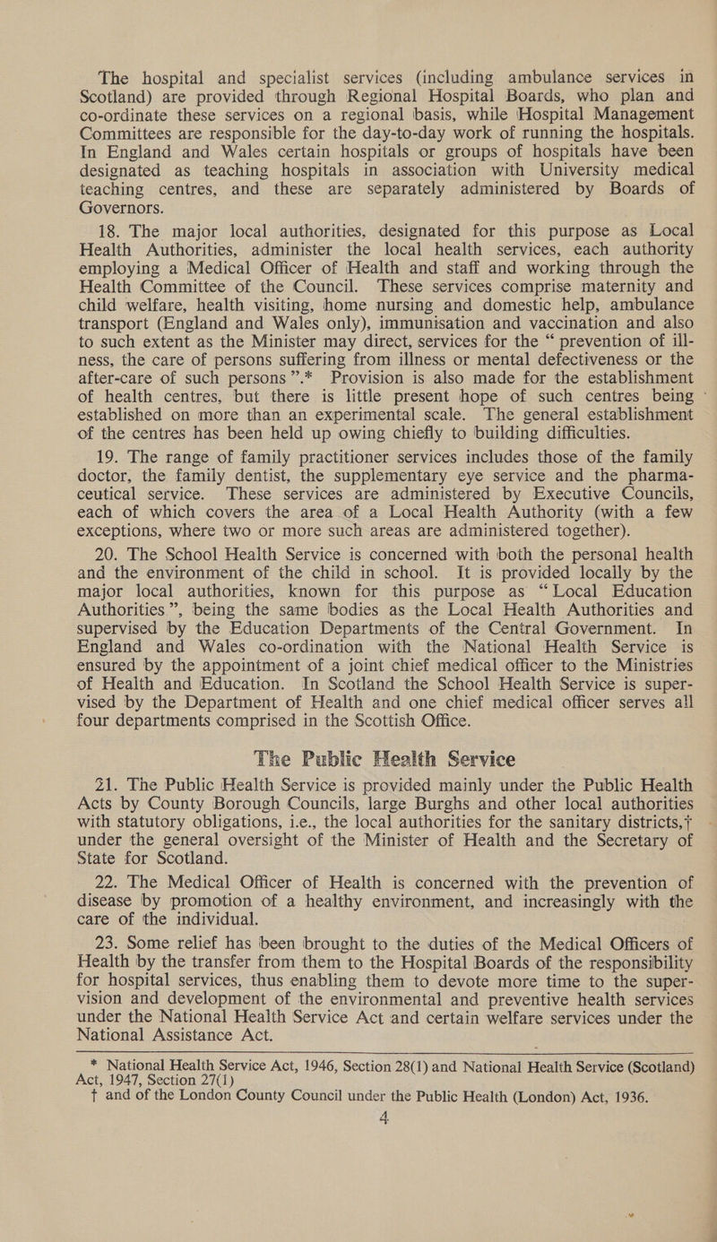 The hospital and specialist services (including ambulance services in Scotland) are provided through Regional Hospital Boards, who plan and co-ordinate these services on a regional basis, while Hospital Management Committees are responsible for the day-to-day work of running the hospitals. In England and Wales certain hospitals or groups of hospitals have been designated as teaching hospitals in association with University medical teaching centres, and these are separately administered by Boards of Governors. 18. The major local authorities, designated for this purpose as Local Health Authorities, administer the local health services, each authority employing a Medical Officer of Health and staff and working through the Health Committee of the Council. These services comprise maternity and child welfare, health visiting, home nursing and domestic help, ambulance transport (England and Wales only), immunisation and vaccination and also to such extent as the Minister may direct, services for the “ prevention of ill- ness, the care of persons suffering from illness or mental defectiveness or the after-care of such persons ”.* Provision is also made for the establishment of health centres, but there is little present hope of such centres being © established on more than an experimental scale. The general establishment of the centres has been held up owing chiefly to building difficulties. 19. The range of family practitioner services includes those of the family doctor, the family dentist, the supplementary eye service and the pharma- ceutical service. These services are administered by Executive Councils, each of which covers the area of a Local Health Authority (with a few exceptions, where two or more such areas are administered together). 20. The School Health Service is concerned with both the personal health and the environment of the child in school. It is provided locally by the major local authorities, known for this purpose as “Local Education Authorities”, being the same bodies as the Local Health Authorities and supervised by the Education Departments of the Central Government. In England and Wales co-ordination with the National Health Service is ensured by the appointment of a joint chief medical officer to the Ministries of Health and Education. In Scotland the School Health Service is super- vised by the Department of Health and one chief medical officer serves all four departments comprised in the Scottish Office. The Public Health Service 21. The Public Health Service is provided mainly under the Public Health Acts by County Borough Councils, large Burghs and other local authorities with statutory obligations, i.e., the local authorities for the sanitary districts,7 under the general oversight of the Minister of Health and the Secretary of State for Scotland. 22. The Medical Officer of Health is concerned with the prevention of disease by promotion of a healthy environment, and increasingly with the care of the individual. 23. Some relief has been brought to the duties of the Medical Officers of Health by the transfer from them to the Hospital Boards of the responsibility for hospital services, thus enabling them to devote more time to the super- vision and development of the environmental and preventive health services under the National Health Service Act and certain welfare services under the National Assistance Act.  * National Health Service Act, 1946, Section 28(1) and National Health Service (Scotland) Act, 1947, Section 27(1) t and of the London County Council under the Public Health (London) Act, 1936.