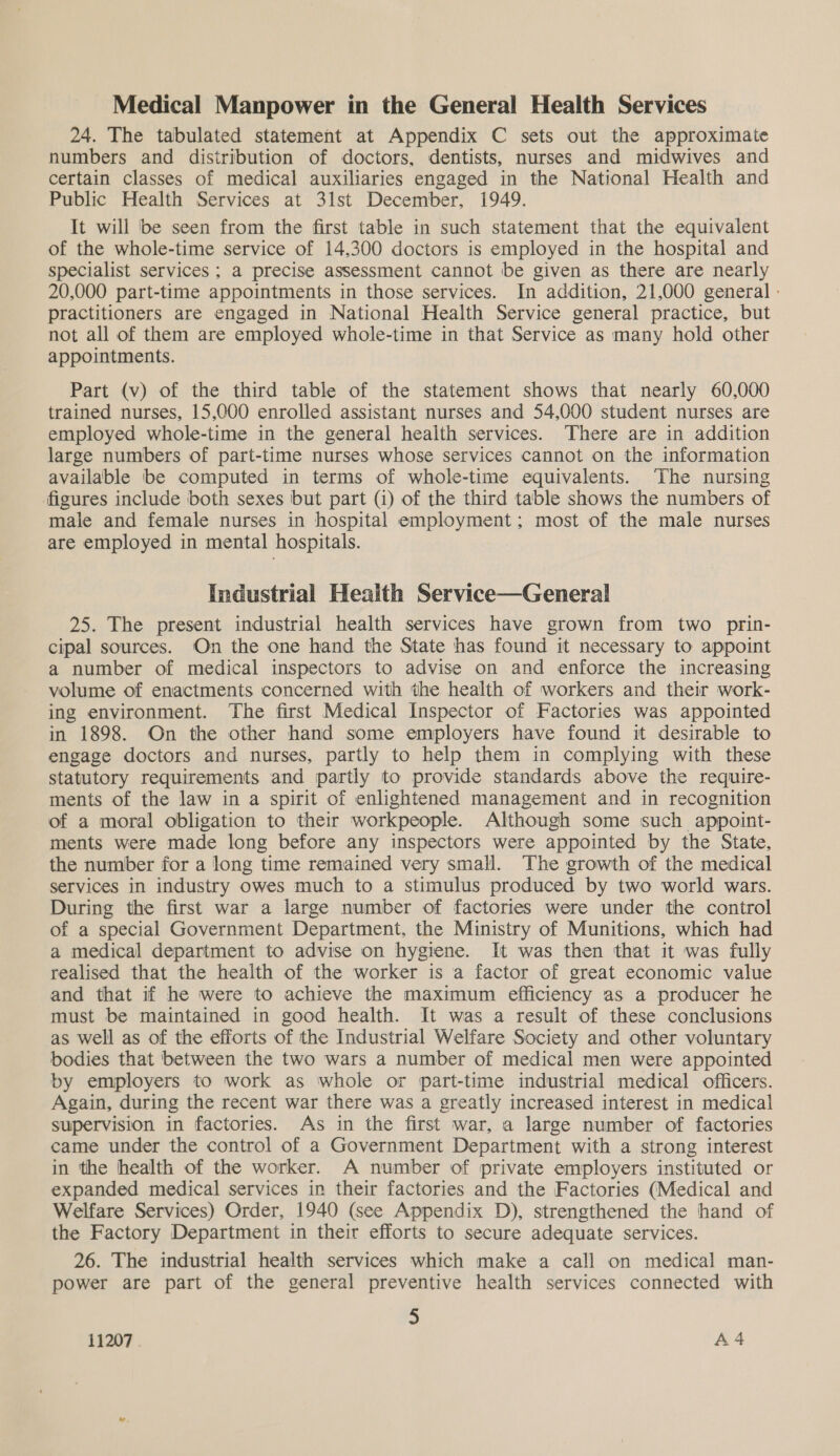 Medical Manpower in the General Health Services 24. The tabulated statement at Appendix C sets out the approximate numbers and distribution of doctors, dentists, nurses and midwives and certain classes of medical auxiliaries engaged in the National Health and Public Health Services at 3lst December, 1949. It will ‘be seen from the first table in such statement that the equivalent of the whole-time service of 14,300 doctors is employed in the hospital and specialist services ; a precise assessment cannot be given as there are nearly 20,000 part-time appointments in those services. In addition, 21,000 general : practitioners are engaged in National Health Service general practice, but not all of them are employed whole-time in that Service as many hold other appointments. Part (v) of the third table of the statement shows that nearly 60,000 trained nurses, 15,000 enrolled assistant nurses and 54,000 student nurses are employed whole-time in the general health services. There are in addition large numbers of part-time nurses whose services cannot on the information available be computed in terms of whole-time equivalents. ‘The nursing figures include both sexes but part (1) of the third table shows the numbers of male and female nurses in hospital employment; most of the male nurses are employed in mental hospitals. Industrial Health Service—General 25. The present industrial health services have grown from two _ prin- cipal sources. On the one hand the State has found it necessary to appoint a number of medical inspectors to advise on and enforce the increasing volume of enactments concerned with the health of workers and their work- ing environment. The first Medical Inspector of Factories was appointed in 1898. On the other hand some employers have found it desirable to engage doctors and nurses, partly to help them in complying with these statutory requirements and partly to provide standards above the require- ments of the law in a spirit of enlightened management and in recognition of a moral obligation to their workpeople. Although some such appoint- ments were made long before any inspectors were appointed by the State, the number for a long time remained very small. The growth of the medical services in industry owes much to a stimulus produced by two world wars. During the first war a large number of factories were under the control of a special Government Department, the Ministry of Munitions, which had a medical department to advise on hygiene. It was then that it was fully realised that the health of the worker is a factor of great economic value and that if he were to achieve the maximum efficiency as a producer he must be maintained in good health. It was a result of these conclusions as well as of the efforts of the Industrial Welfare Society and other voluntary bodies that between the two wars a number of medical men were appointed by employers to work as whole or part-time industrial medical officers. Again, during the recent war there was a greatly increased interest in medical supervision in factories. As in the first war, a large number of factories came under the control of a Government Department with a strong interest in the health of the worker. A number of private employers instituted or expanded medical services in their factories and the Factories (Medical and Welfare Services) Order, 1940 (see Appendix D), strengthened the hand of the Factory Department in their efforts to secure adequate services. 26. The industrial health services which make a call on medical man- power are part of the general preventive health services connected with 3