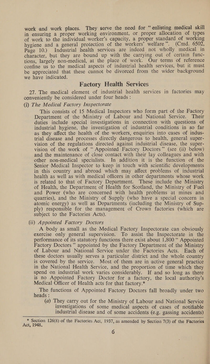 work and work places. They serve the need for “enlisting medical skill in ensuring a proper working environment, or proper allocation of types of work to the individual worker’s capacity, a proper standard of working hygiene and a general protection of the workers’ welfare”. (Cmd. 6502, Page 10.) Industrial health services are indeed not wholly medical in character, but they are bound up with the carrying out of certain func- tions, largely non-medical, at the place of work. Our terms of reference confine us to the medical aspects of industrial health services, but it must be appreciated that these cannot be divorced from the wider background we have indicated. Factory Health Services 27. The medical element of industrial health services in factories may conveniently be considered under four heads : (i) The Medical Factory Inspectorate This consists of 15 Medical Inspectors who form part of the Factory Department of the Ministry of Labour and National Service. Their duties include special investigations in connection with questions of industrial hygiene, the investigation of industrial conditions in so far as they affect the health of the workers, enquiries into cases of indus- trial disease and processes directly dangerous to health, general super- vision of the regulations directed against industrial disease, the super- vision of the work of ‘“ Appointed Factory Doctors” (see (11) below) and the maintenance of close contact with their lay colleagues and with other non-medical specialists. In addition it is the function of the Senior Medical Inspector to keep in touch with scientific developments in this country and abroad which may affect problems of industrial health as well as with medical officers in other departments whose work is related to that of Factory Department. These include the Ministry of Health, the Department of Health for Scotland, the Ministry of Fuel and Power (who are concerned with health problems at mines and quarries), and the Ministry of Supply (who have a special concern in atomic energy) as well as Departments (including the Ministry of Sup- | ply) responsible for the management of Crown factories (which are subject to the Factories Acts). (ii) Appointed Factory Doctors A lbody as small as the Medical Factory Inspectorate can obviously exercise only general supervision. To assist the Inspectorate in the performance of its statutory functions there exist about 1,800 “ Appointed Factory Doctors’ appointed by the Factory Department of the Ministry of Labour and National Service under the Factories Acts. Each of these doctors usually serves a particular district and the whole country is covered by the service. Most of them are in active general practice in the National Health Service, and the proportion of time which they spend on industrial work varies considerably. If and so long as there is no Appointed Factory Doctor for a factory, the local authority’s Medical Officer of Health acts for that factory.* : ak functions of Appointed Factory Doctors fall broadly under two eads : (a) They carry out for the Ministry of Labour and National Service investigations of some medical aspects of cases of notifiable industrial disease and of some accidents (e.g. gassing accidents) * Section 126(8) of the Factories Act, 1937, as amended by Section 7(3) of the Factories Act, 1948.