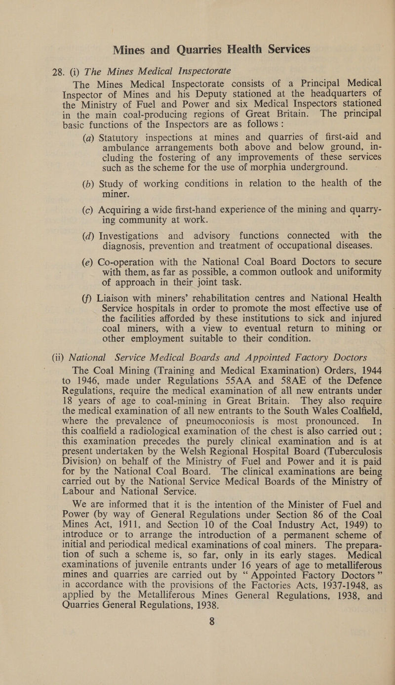 Mines and Quarries Health Services 28. (i) The Mines Medical Inspectorate The Mines Medical Inspectorate consists of a Principal Medical Inspector of Mines and his Deputy stationed at the headquarters of the Ministry of Fuel and Power and six Medical Inspectors stationed in the main coal-producing regions of Great Britain. The principal basic functions of the Inspectors are as follows: (a) Statutory inspections at mines and quarries of first-aid and ambulance arrangements both above and below ground, in- cluding the fostering of any improvements of these services such as the scheme for the use of morphia underground. (b) Study of working conditions in relation to the health of the miner. (c) Acquiring a wide first-hand experience of the mining and quarry- ing community at work. : (d) Investigations and advisory functions connected with the diagnosis, prevention and treatment of occupational diseases. (e) Co-operation with the National Coal Board Doctors to secure with them, as far as possible, a common outlook and uniformity of approach in their joint task. (f) Liaison with miners’ rehabilitation centres and National Health Service hospitals in order to promote the most effective use of the facilities afforded by these institutions to sick and injured coal miners, with a view to eventual return to mihing or other employment suitable to their condition. (ii) National Service Medical Boards and Appointed Factory Doctors The Coal Mining (Training and Medical Examination) Orders, 1944 to 1946, made under Regulations 55AA and S8AE of the Defence Regulations, require the medical examination of all new entrants under 18 years of age to coal-mining in Great Britain. They also require the medical examination of all new entrants to the South Wales Coalfield, where the prevalence of pneumoconiosis is most pronounced. In this coalfield a radiological examination of the chest is also carried out ; this examination precedes the purely clinical examination and is at present undertaken by the Welsh Regional Hospital Board (Tuberculosis Division) on behalf of the Ministry of Fuel and Power and it is paid for by the National Coal Board. ‘The clinical examinations are being carried out by the National Service Medical Boards of the Ministry of Labour and National Service. We are informed that it is the intention of the Minister of Fuel and Power (by way of General Regulations under Section 86 of the Coal Mines Act, 1911, and Section 10 of the Coal Industry Act, 1949) to introduce or to arrange the introduction of a permanent scheme of initial and periodical medical examinations of coal miners. The prepara- tion of such a scheme is, so far, only in its early stages. Medical examinations of juvenile entrants under 16 years of age to metalliferous mines and quarries are carried out by “ Appointed Factory Doctors ” in accordance with the provisions of the Factories Acts, 1937-1948, as applied by the Metalliferous Mines General Regulations, 1938, and Quarries General Regulations, 1938.