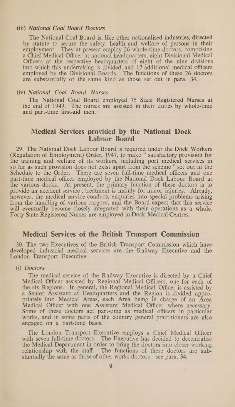 (iii) National Coal Board Doctors The National Coal Board is, like other nationalised industries, directed by statute to secure the safety, health and welfare of persons in their employment. They at present employ 26 whole-time doctors, comprising a Chief Medical Officer at national headquarters, eight Divisional Medical Officers at the respective headquarters of eight of the nine divisions into which this undertaking is divided, and 17 additional medical officers employed by the Divisional Boards. The functions of these 26 doctors are substantially of the same kind as those set out in para. 34. (iv) National Coal Board Nurses The National Coal Board employed 75 State Registered Nurses at the end of 1949. The nurses are assisted in their duties by whole-time and part-time first-aid men. Medical Services provided by the National Dock Labour Board 29. The National Dock Labour Board is required under the Dock Workers (Regulation of Employment) Order, 1947, to make “ satisfactory provision for the training and welfare of its workers, including port medical services in so far as such provision does not exist apart from the scheme ” set out in the Schedule to the Order. There are seven full-time medical officers and one part-time medical officer employed by the National Dock Labour Board at the various docks. At present, the primary function of these doctors is to provide an accident service ; treatment is mainly for minor injuries. Already, however, the medical service conducts enquiries into special problems arising from the handling of various cargoes, and the Board expect that this service will eventually become closely integrated with their operations as a whole. Forty State Registered Nurses are employed in Dock Medical Centres. Medical Services of the British Transport Commission 30. The two Executives of the British Transport Commission which have developed industrial medical services are the Railway Executive and the London Transport Executive. (i) Doctors The medical service of the Railway Executive is directed by a Chief Medical Officer assisted by Regional Medical Officers, one for each of the six Regions. In general, the Regional Medical Officer is assisted by a Senior Assistant at Headquarters and the Region is divided appro- priately into Medical Areas, each Area being in charge of an Area Medical Officer with one Assistant Medical Officer where necessary. Some of these doctors act part-time as medical officers in particular works, and in some parts of the country general practitioners are also engaged on a part-time basis. The London Transport Executive employs a Chief Medical Officer with seven full-time doctors. The Executive has decided to decentralise the Medical Department in order to bring the doctors into closer working relationship with the staff. The functions of these doctors are sub- stantially the same as those of other works doctors—see para. 34.