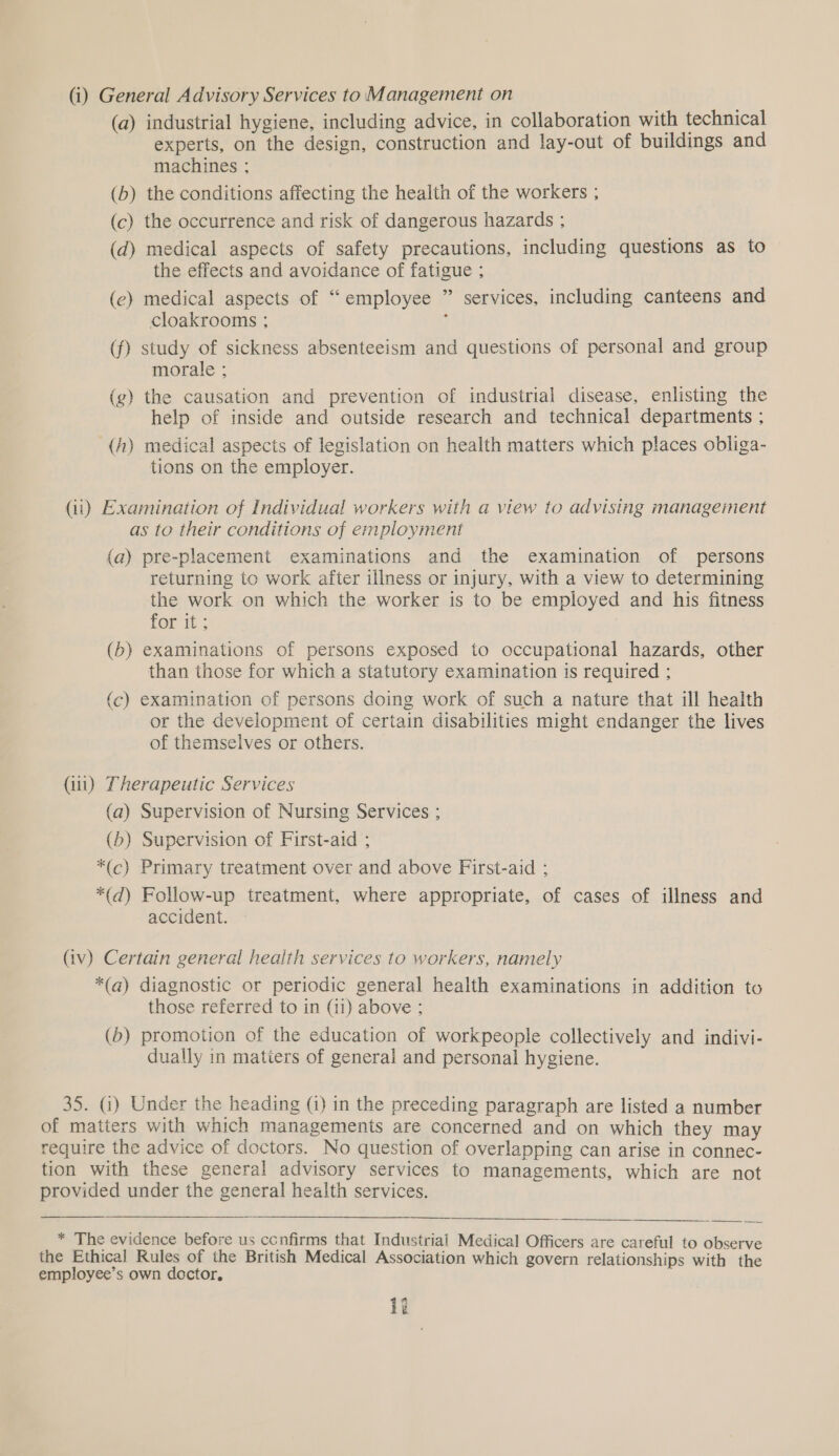  (i) General Advisory Services to Management on (a) industrial hygiene, including advice, in collaboration with technical experts, on the design, construction and lay-out of buildings and machines ; (b) the conditions affecting the health of the workers ; (c) the occurrence and risk of dangerous hazards ; (d) medical aspects of safety precautions, including questions as to the effects and avoidance of fatigue ; (e) medical aspects of “employee ” services, including canteens and cloakrooms ; ; (f) study of sickness absenteeism and questions of personal and group morale ; (g) the causation and prevention of industrial disease, enlisting the help of inside and outside research and technical departments ; (A) medical aspects of legislation on health matters which places obliga- tions on the employer. as to their conditions of employment (a) pre-placement examinations and the examination of persons returning to work after illness or injury, with a view to determining the work on which the worker is to be employed and his fitness for it; (5) examinations of persons exposed to occupational hazards, other than those for which a statutory examination is required ; (c) examination of persons doing work of such a nature that ill health or the development of certain disabilities might endanger the lives of themselves or others. (iii) Therapeutic Services (a) Supervision of Nursing Services ; (b) Supervision of First-aid ; *(c) Primary treatment over and above First-aid ; *(d) Follow-up treatment, where appropriate, of cases of illness and accident. (iv) Certain general health services to workers, namely *(q@) diagnostic or periodic general health examinations in addition to those referred to in (11) above ; (b) promotion of the education of workpeople collectively and indivi- dually in matiers of general and personal hygiene. 35. (i) Under the heading (i) in the preceding paragraph are listed a number of matters with which managements are concerned and on which they may require the advice of doctors. No question of overlapping can arise in connec- tion with these general advisory services to managements, which are not provided under the general health services. * The evidence before us confirms that Industrial Medical Officers are careful to observe employee’s own doctor, it