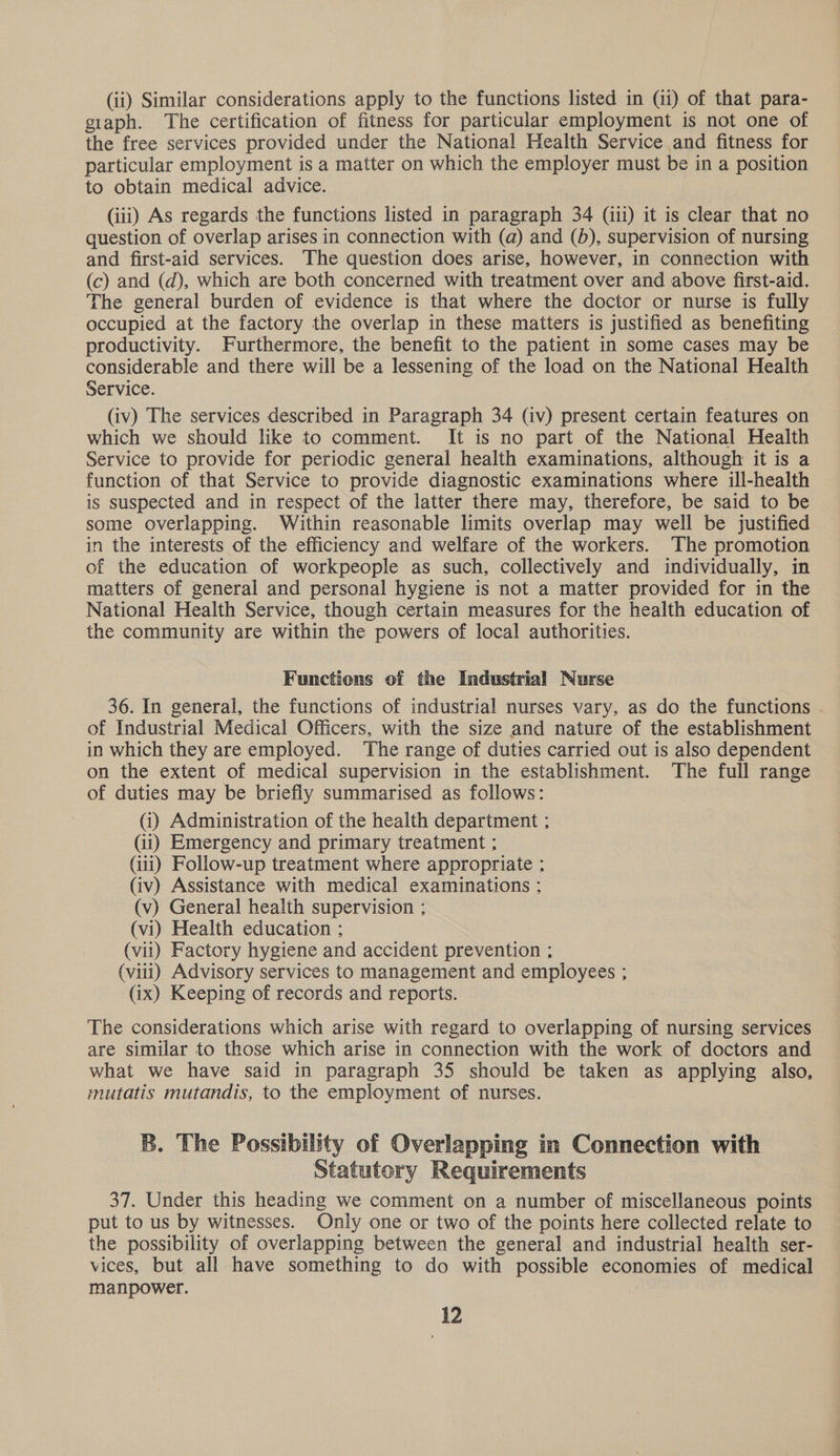 (ii) Similar considerations apply to the functions listed in (i) of that para- giaph. The certification of fitness for particular employment is not one of the free services provided under the National Health Service and fitness for particular employment is a matter on which the employer must be in a position to obtain medical advice. (iii) As regards the functions listed in paragraph 34 (iii) it is clear that no question of overlap arises in connection with (a) and (5), supervision of nursing and first-aid services. The question does arise, however, in connection with (c) and (d), which are both concerned with treatment over and above first-aid. The general burden of evidence is that where the doctor or nurse is fully occupied at the factory the overlap in these matters is justified as benefiting productivity. Furthermore, the benefit to the patient in some cases may be considerable and there will be a lessening of the load on the National Health Service. (iv) The services described in Paragraph 34 (iv) present certain features on which we should like to comment. It is no part of the National Health Service to provide for periodic general health examinations, although it is a function of that Service to provide diagnostic examinations where ill-health is suspected and in respect of the latter there may, therefore, be said to be some overlapping. Within reasonable limits overlap may well be justified in the interests of the efficiency and welfare of the workers. The promotion of the education of workpeople as such, collectively and individually, in matters of general and personal hygiene is not a matter provided for in the National Health Service, though certain measures for the health education of the community are within the powers of local authorities. Functions of the Industrial Nurse 36. In general, the functions of industrial nurses vary, as do the functions of Industrial Medical Officers, with the size and nature of the establishment in which they are employed. The range of duties carried out is also dependent on the extent of medical supervision in the establishment. The full range of duties may be briefly summarised as follows: (i) Administration of the health department ; (ii) Emergency and primary treatment ; (iii) Follow-up treatment where appropriate ; (iv) Assistance with medical examinations ; (v) General health supervision ; (vi) Health education ; (vii) Factory hygiene and accident prevention ; (viii) Advisory services to management and employees ; (ix) Keeping of records and reports. The considerations which arise with regard to overlapping of nursing services are similar to those which arise in connection with the work of doctors and what we have said in paragraph 35 should be taken as applying also. mutatis mutandis, to the employment of nurses. B. The Possibility of Overlapping in Connection with Statutory Requirements 37. Under this heading we comment on a number of miscellaneous points put to us by witnesses. Only one or two of the points here collected relate to the possibility of overlapping between the general and industrial health ser- vices, but all have something to do with possible economies of medical manpower.
