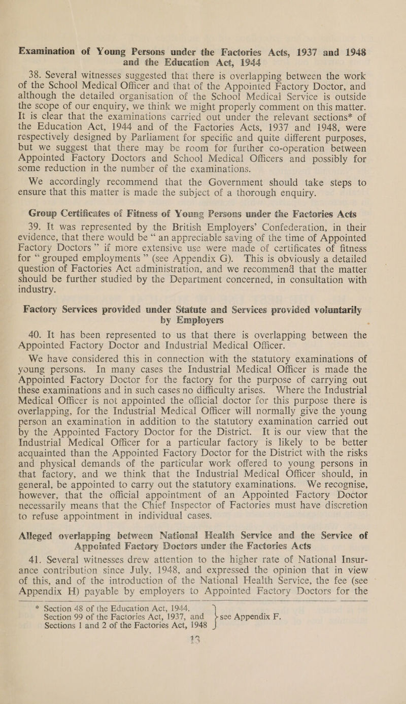 Examination of Young Persons under the Factories Acts, 1937 and 1948 and the Education Act, 1944 38. Several witnesses suggested that there is overlapping between the work of the School Medical Officer and that of the Appointed Factory Doctor, and although the detailed organisation of the School Medical Service is outside the scope of our enquiry, we think we might properly comment on this matter. It is clear that the examinations carried out under the relevant sections* of the Education Act, 1944 and of the Factories Acts, 1937 and 1948, were respectively designed by Parliament for specific and quite different purposes, but we suggest that there may be room for further co-operation between Appointed Factory Doctors and School Medical Officers and possibly for some reduction in the number of the examinations. We accordingly recommend that the Government should take steps to ensure that this matter is made the subject of a thorough enquiry. Group Certificates of Fitness of Young Persons under the Factories Acts 39. It was represented by the British Employers’ Confederation, in their evidence, that there would be “ an appreciable saving of the time of Appointed Factory Doctors” if more extensive use were made of certificates of fitness for “ grouped employments ” (see Appendix G). This is obviously a detailed question of Factories Act administration, and we recommend that the matter os be further studied by the Department concerned, in consultation with industry. Factory Services provided under Statute and Services provided voluntarily by Employers 40. It has been represented to us that there is overlapping between the Appointed Factory Doctor and Industrial Medical Officer. We have considered this in connection with the statutory examinations of young persons. In many cases the Industrial Medical Officer is made the Appointed Factory Doctor for the factory for the purpose of carrying out these examinations and in such cases no difficulty arises. Where the Industrial Medical Officer is not appointed the official doctor for this purpose there is overlapping, for the Industrial Medical Officer will normally give the young person an examination in addition to the statutory examination carried out by the Appointed Factory Doctor for the District. It is our view that the Industrial Medical Officer for a particular factory is likely to be better acquainted than the Appointed Factory Doctor for the District with the risks and physical demands of the particular work offered to young persons in that factory, and we think that the Industrial Medical Officer should, in general, be appointed to carry out the statutory examinations. We recognise, however, that the official appointment of an Appointed Factory Doctor necessarily means that the Chief Inspector of Factories must have discretion to refuse appointment in individual cases. Alleged overlapping between National Health Service and the Service of Appointed Factory Doctors under the Factories Acts 41. Several witnesses drew attention to the higher rate of National Insur- ance contribution since July, 1948, and expressed the opinion that in view of this, and of the introduction of the National Health Service, the fee (see Appendix H) payable by employers to Appointed Factory Doctors for the   ~* Section 48 of the Education Act, 1944. Section 99 of the Factories Act, 1937, and see Appendix F. Sections 1 and 2 of the Factories Act, 1948