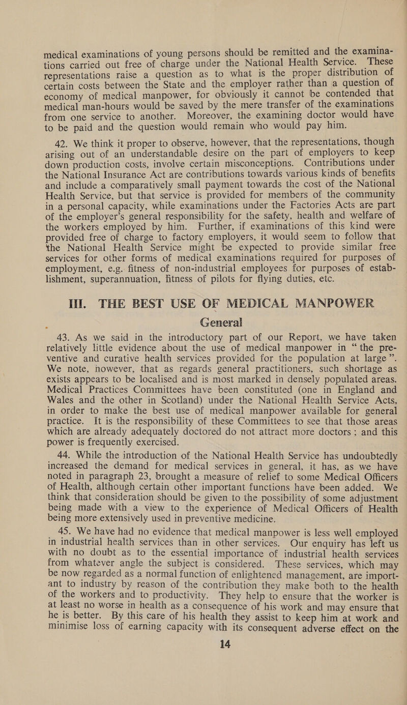 medical examinations of young persons should be remitted and the examuna- tions carried out free of charge under the National Health Service. These representations raise a question as to what is the proper distribution of certain costs between the State and the employer rather than a question of economy of medical manpower, for obviously it cannot be contended that medical man-hours would be saved by the mere transfer of the examinations from one service to another. Moreover, the examining doctor would have to be paid and the question would remain who would pay him. 42. We think it proper to observe, however, that the representations, though arising out of an understandable desire on the part of employers to keep down production costs, involve certain misconceptions. Contributions under the National Insurance Act are contributions towards various kinds of benefits and include a comparatively small payment towards the cost of the National Health Service, but that service is provided for members of the community in a personal capacity, while examinations under the Factories Acts are part of the employer’s general responsibility for the safety, health and welfare of the workers employed by him. Further, if examinations of this kind were provided free of charge to factory employers, it would seem io follow that the National Health Service might be expected to provide similar free services for other forms of medical examinations required for purposes of employment, e.g. fitness of non-industrial employees for purposes of estab- lishment, superannuation, fitness of pilots for flying duties, etc. Il. THE BEST USE OF MEDICAL MANPOWER . General 43. As we said in the introductory part of our Report, we have taken relatively little evidence about the use of medical manpower in “ the pre- ventive and curative health services provided for the population at large”. We note, however, that as regards general practitioners, such shortage as exists appears to be localised and is most marked in densely populated areas. Medical Practices Committees have been constituted (one in England and Wales and the other in Scotland) under the National Health Service Acts, in order to make the best use of medical manpower available for general practice. It is the responsibility of these Committees to see that those areas which are already adequately doctored do not attract more doctors; and this power is frequently exercised. 44. While the introduction of the National Health Service has undoubtedly increased the demand for medical services in general, it has, as we have noted in paragraph 23, brought a measure of relief to some Medical Officers of Health, although certain other important functions have been added. We think that consideration should be given to the possibility of some adjustment being made with a view to the experience of Medical Officers of Health being more extensively used in preventive medicine. _ 45. We have had no evidence that medical manpower is less well employed in industrial health services than in other services. Our enquiry has left us with no doubt as to the essential importance of industrial health services from whatever angle the subject is considered. These services, which may be now regarded as a normal function of enlightened management, are import- ant to industry by reason of the contribution they make both to the health of the workers and to productivity. They help to ensure that the worker is at least no worse in health as a consequence of his work and may ensure that he is better. By this care of his health they assist to keep him at work and munimise loss of earning capacity with its consequent adverse effect on the