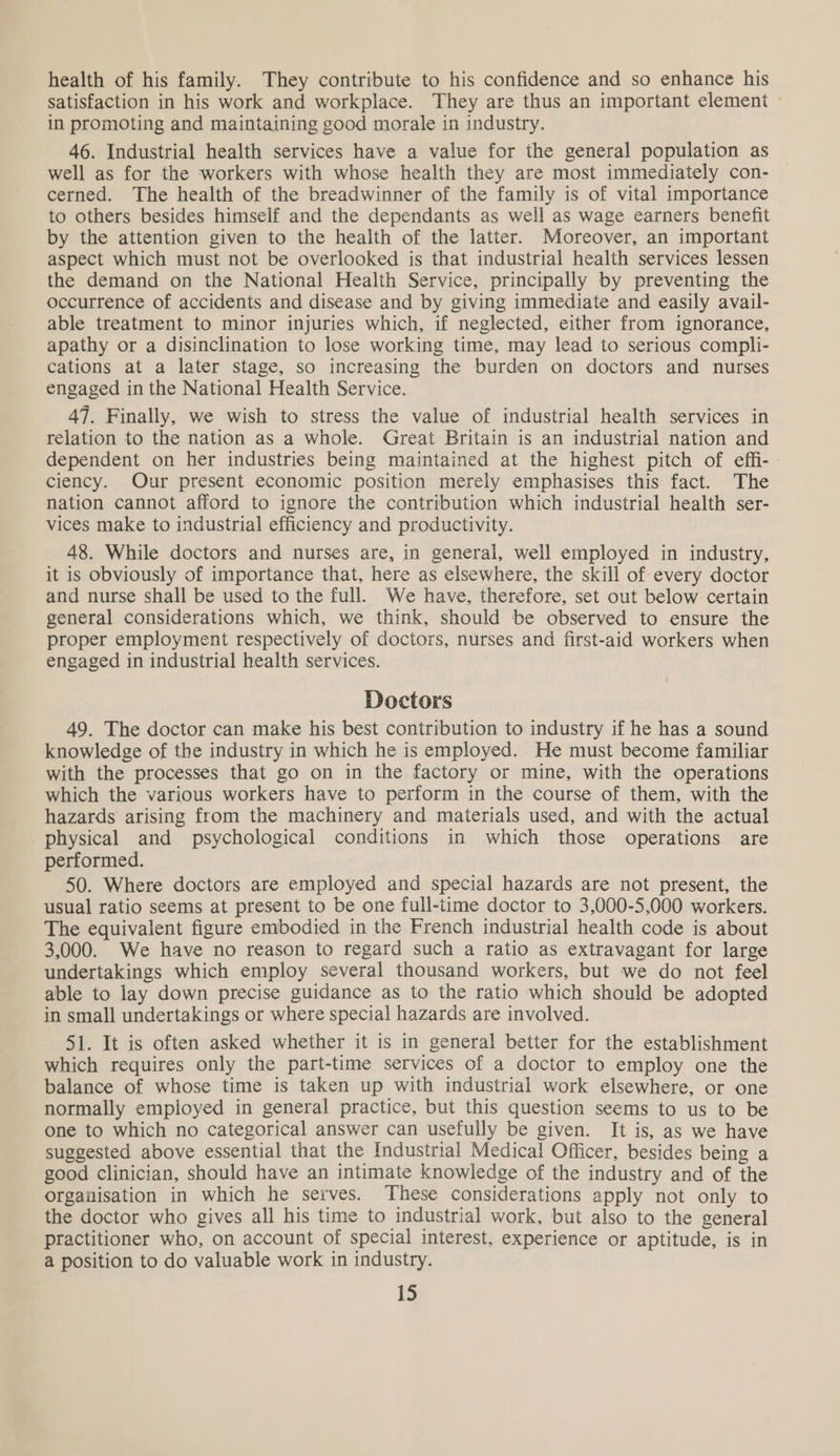 health of his family. They contribute to his confidence and so enhance his satisfaction in his work and workplace. They are thus an important element ~ in promoting and maintaining good morale in industry. 46. Industrial health services have a value for the general population as well as for the workers with whose health they are most immediately con- cerned. The health of the breadwinner of the family is of vital importance to others besides himself and the dependants as well as wage earners benefit by the attention given to the health of the latter. Moreover, an important aspect which must not be overlooked is that industrial health services lessen the demand on the National Health Service, principally by preventing the occurrence of accidents and disease and by giving immediate and easily avail- able treatment to minor injuries which, if neglected, either from ignorance, apathy or a disinclination to lose working time, may lead to serious compli- cations at a later stage, so increasing the burden on doctors and nurses engaged in the National Health Service. 47. Finally, we wish to stress the value of industrial health services in relation to the nation as a whole. Great Britain is an industrial nation and dependent on her industries being maintained at the highest pitch of effi- ciency. Our present economic position merely emphasises this fact. The nation cannot afford to ignore the contribution which industrial health ser- vices make to industrial efficiency and productivity. 48. While doctors and nurses are, in general, well employed in industry, it is obviously of importance that, here as elsewhere, the skill of every doctor and nurse shall be used to the full. We have, therefore, set out below certain general considerations which, we think, should be observed to ensure the proper employment respectively of doctors, nurses and first-aid workers when engaged in industrial health services. Doctors 49. The doctor can make his best contribution to industry if he has a sound knowledge of the industry in which he is employed. He must become familiar with the processes that go on in the factory or mine, with the operations which the various workers have to perform in the course of them, with the hazards arising from the machinery and materials used, and with the actual physical and psychological conditions in which those operations are performed. 50. Where doctors are employed and special hazards are not present, the usual ratio seems at present to be one full-time doctor to 3,000-5,000 workers. The equivalent figure embodied in the French industrial health code is about 3,000. We have no reason to regard such a ratio as extravagant for large undertakings which employ several thousand workers, but we do not feel able to lay down precise guidance as to the ratio which should be adopted in small undertakings or where special hazards are involved. 51. It is often asked whether it is in general better for the establishment which requires only the part-time services of a doctor to employ one the balance of whose time is taken up with industrial work elsewhere, or one normally empioyed in general practice, but this question seems to us to be one to which no categorical answer can usefully be given. It is, as we have suggested above essential that the Industrial Medical Officer, besides being a good clinician, should have an intimate knowledge of the industry and of the organisation in which he serves. These considerations apply not only to the doctor who gives all his time to industrial work, but also to the general practitioner who, on account of special interest, experience or aptitude, is in a position to do valuable work in industry.