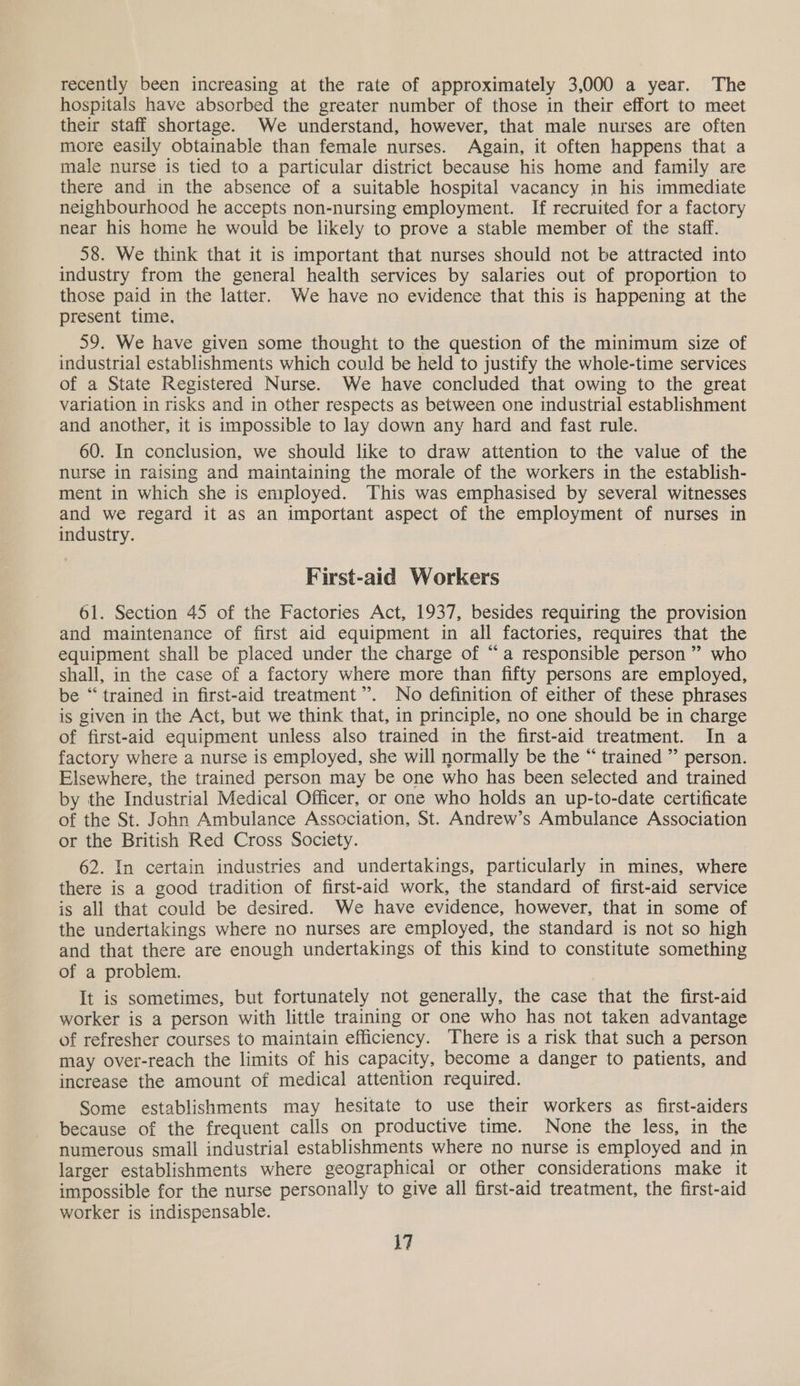 recently been increasing at the rate of approximately 3,000 a year. The hospitals have absorbed the greater number of those in their effort to meet their staff shortage. We understand, however, that male nurses are often more easily obtainable than female nurses. Again, it often happens that a male nurse is tied to a particular district because his home and family are there and in the absence of a suitable hospital vacancy in his immediate neighbourhood he accepts non-nursing employment. If recruited for a factory near his home he would be likely to prove a stable member of the staff. 58. We think that it is important that nurses should not be attracted into industry from the general health services by salaries out of proportion to those paid in the latter. We have no evidence that this is happening at the present time. 59. We have given some thought to the question of the minimum size of industrial establishments which could be held to justify the whole-time services of a State Registered Nurse. We have concluded that owing to the great variation in risks and in other respects as between one industrial establishment and another, it is impossible to lay down any hard and fast rule. 60. In conclusion, we should like to draw attention to the value of the nurse in raising and maintaining the morale of the workers in the establish- ment in which she is employed. This was emphasised by several witnesses and we regard it as an important aspect of the employment of nurses in industry. First-aid Workers 61. Section 45 of the Factories Act, 1937, besides requiring the provision and maintenance of first aid equipment in all factories, requires that the equipment shall be placed under the charge of “a responsible person” who shall, in the case of a factory where more than fifty persons are employed, be “ trained in first-aid treatment”. No definition of either of these phrases is given in the Act, but we think that, in principle, no one should be in charge of first-aid equipment unless also trained in the first-aid treatment. In a factory where a nurse is employed, she will normally be the “ trained ” person. Elsewhere, the trained person may be one who has been selected and trained by the Industrial Medical Officer, or one who holds an up-to-date certificate of the St. John Ambulance Association, St. Andrew’s Ambulance Association or the British Red Cross Society. 62. In certain industries and undertakings, particularly in mines, where there is a good tradition of first-aid work, the standard of first-aid service is all that could be desired. We have evidence, however, that in some of the undertakings where no nurses are employed, the standard is not so high and that there are enough undertakings of this kind to constitute something of a problem. It is sometimes, but fortunately not generally, the case that the first-aid worker is a person with little training or one who has not taken advantage of refresher courses to maintain efficiency. There is a risk that such a person may over-reach the limits of his capacity, become a danger to patients, and increase the amount of medical attention required. Some establishments may hesitate to use their workers as first-aiders because of the frequent calls on productive time. None the less, in the numerous small industrial establishments where no nurse is employed and in larger establishments where geographical or other considerations make it impossible for the nurse personally to give all first-aid treatment, the first-aid worker is indispensable. \7