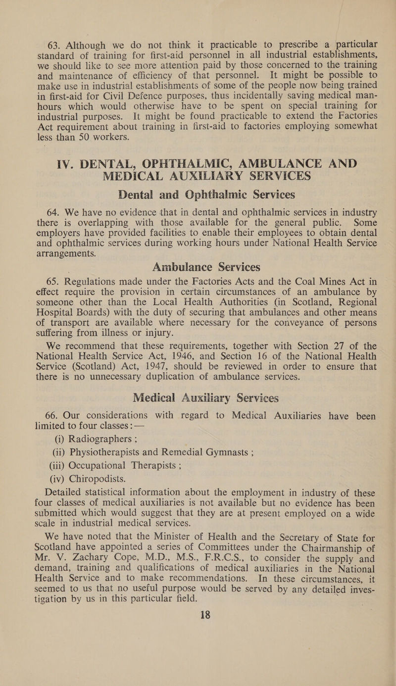 63. Although we do not think it practicable to prescribe a particular standard of training for first-aid personnel in all industrial establishments, we should like to see more attention paid by those concerned to the training and maintenance of efficiency of that personnel. It might be possible to make use in industrial establishments of some of the people now being trained in first-aid for Civil Defence purposes, thus incidentally saving medical man- hours which would otherwise have to be spent on special training for industrial purposes. It might be found practicable to extend the Factories Act requirement about training in first-aid to factories employing somewhat less than 50 workers. IV. DENTAL, OPHTHALMIC, AMBULANCE AND MEDICAL AUXILIARY SERVICES Dental and Ophthalmic Services 64. We have no evidence that in dental and ophthalmic services in industry there is overlapping with those available for the general public. Some employers have provided facilities to enable their employees to obtain dental and ophthalmic services during working hours under National Health Service | arrangements. Ambulance Services 65. Regulations made under the Factories Acts and the Coal Mines Act in effect require the provision in certain circumstances of an ambulance by - someone other than the Local Health Authorities (in Scotland, Regional Hospital Boards) with the duty of securing that ambulances and other means of transport are available where necessary for the conveyance of persons suffering from illness or injury. We recommend that these requirements, together with Section 27 of the National Health Service Act, 1946, and Section 16 of the National Health Service (Scotland) Act, 1947, should be reviewed in order to ensure that there is no unnecessary duplication of ambulance services. Medical Auxiliary Services 66. Our considerations with regard to Medical Auxiliaries have been limited to four classes : — (1) Radiographers ; 3 (11) Physiotherapists and Remedial Gymnasts ; (iii) Occupational Therapists ; (iv) Chiropodists. Detailed statistical information about the employment in industry of these four classes of medical auxiliaries is not available but no evidence has been submitted which would suggest that they are at present employed on a wide scale in industrial medical services. We have noted that the Minister of Health and the Secretary of State for Scotland have appointed a series of Committees under the Chairmanship of Mr. V. Zachary Cope, M.D., MS., F.R.C.S., to consider the supply and demand, training and qualifications of medical auxiliaries in the National Health Service and to make recommendations. In these circumstances, it seemed to us that no useful purpose would be served by any detailed inves- tigation by us in this particular field. i.