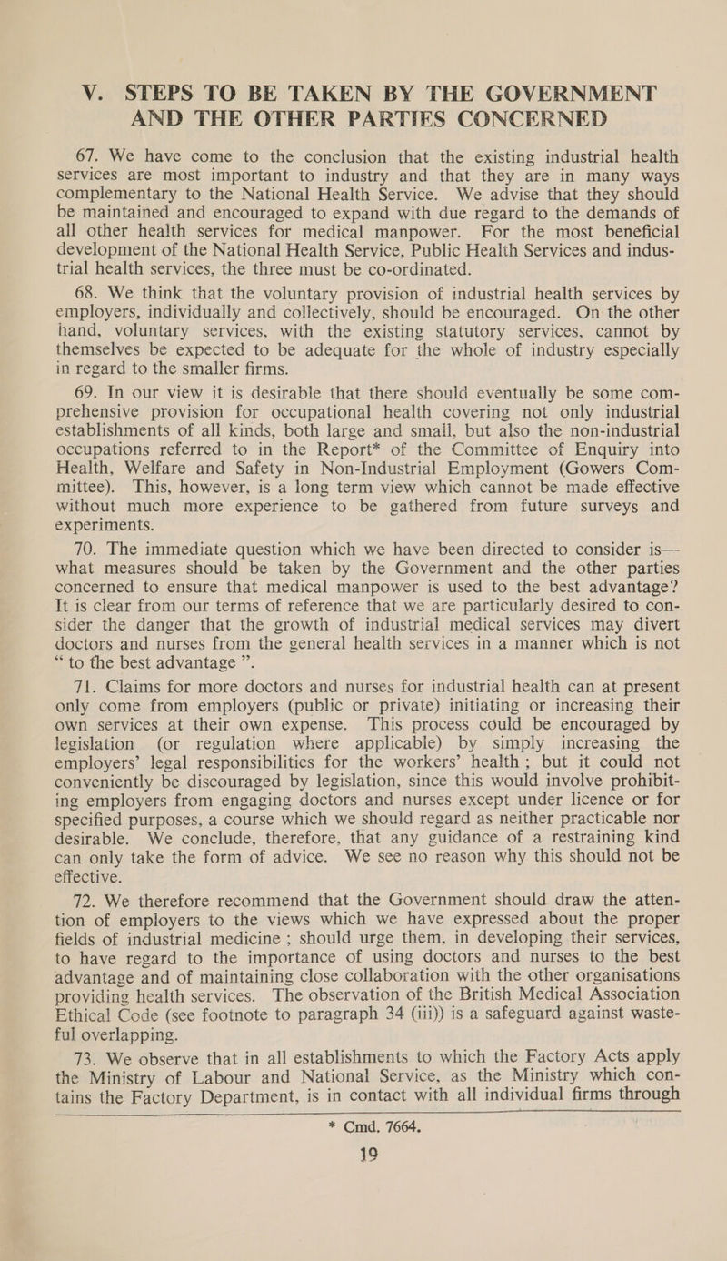 Vv. STEPS TO BE TAKEN BY THE GOVERNMENT AND THE OTHER PARTIES CONCERNED 67. We have come to the conclusion that the existing industrial health services are most important to industry and that they are in many ways complementary to the National Health Service. We advise that they should be maintained and encouraged to expand with due regard to the demands of all other health services for medical manpower. For the most beneficial development of the National Health Service, Public Health Services and indus- trial health services, the three must be co-ordinated. 68. We think that the voluntary provision of industrial health services by employers, individually and collectively, should be encouraged. On the other hand, voluntary services, with the existing statutory services, cannot by themselves be expected to be adequate for the whole of industry especially in regard to the smaller firms. 69. In our view it is desirable that there should eventually be some com- prehensive provision for occupational health covering not only industrial establishments of all kinds, both large and small, but also the non-industrial occupations referred to in the Report* of the Committee of Enquiry into Health, Welfare and Safety in Non-Industrial Employment (Gowers Com- mittee). This, however, is a long term view which cannot be made effective without much more experience to be gathered from future surveys and experiments. 70. The immediate question which we have been directed to consider is— what measures should be taken by the Government and the other parties concerned to ensure that medical manpower is used to the best advantage? It is clear from our terms of reference that we are particularly desired to con- sider the danger that the growth of industrial medical services may divert doctors and nurses from the general health services in a manner which is not “ to the best advantage ”’. 71. Claims for more doctors and nurses for industrial health can at present only come from employers (public or private) initiating or increasing their own services at their own expense. ‘This process could be encouraged by legislation (or regulation where applicable) by simply increasing the employers’ legal responsibilities for the workers’ health; but it could not conveniently be discouraged by legislation, since this would involve prohibit- ing employers from engaging doctors and nurses except under licence or for specified purposes, a course which we should regard as neither practicable nor desirable. We conclude, therefore, that any guidance of a restraining kind can only take the form of advice. We see no reason why this should not be effective. 72. We therefore recommend that the Government should draw the atten- tion of employers to the views which we have expressed about the proper fields of industrial medicine ; should urge them, in developing their services, to have regard to the importance of using doctors and nurses to the best advantage and of maintaining close collaboration with the other organisations providing health services. The observation of the British Medical Association Ethical Code (see footnote to paragraph 34 (iii)) is a safeguard against waste- ful overlapping. 73. We observe that in all establishments to which the Factory Acts apply the Ministry of Labour and National Service, as the Ministry which con- tains the Factory Department, is in contact with all individual firms through * Cmd. 7664. 