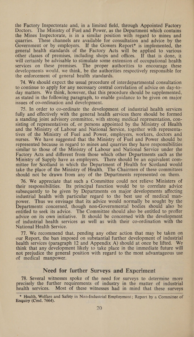 the Factory Inspectorate and, in a limited field, through Appointed Factory Doctors. The Ministry of Fuel and Power, as the Department which contains the Mines Inspectorate, is in a similar position with regard to mines and quarries. ‘These channels are available for consultation and advice by the Government or by employers. If the Gowers Report* is implemented, the general health standards of the Factory Acts will be applied to various other classes of premises, including shops and offices. If that is done, it will certainly be advisable to stimulate some extension of occupational health services on these premises. The proper authorities to encourage these developments would, we think, be the authorities respectively responsible for the enforcement of general health standards. 74. We should expect the usual procedure of interdepartmental consultation to continue to apply for any necessary central correlation of advice on day-to- day matters. We think, however, that this procedure should be supplemented, as stated in the following paragraph, to enable guidance to be given on major issues of co-ordination and development. 75. In order to co-ordinate the development of industrial health services fully and effectively with the general health services there should be formed a standing joint advisory committee, with strong medical representation, con- sisting of representatives of, or persons appointed by the Ministry of Health and the Ministry of Labour and National Service, together with representa- tives of the Ministry of Fuel and Power, employers, workers, doctors and nurses. We have suggested that the Ministry of Fuel and Power should be represented because in regard to mines and quarries they have responsibilities similar to those of the Ministry of Labour and National Service under the Factory Acts and different from those which other Departments such as the Ministry of Supply have as employers. There should be an equivalent com- mittee for Scotland in which the Department of Health for Scotland would take the place of the Ministry of Health. The Chairmen of these committees should not be drawn from any of the Departments represented on them. 76. We appreciate that such a Committee could not relieve Ministers of their responsibilities. Its principal function would be to correlate advice subsequently to be given by Departments on major developments affecting industrial health with particular regard to the best use of medical man- power. Thus we envisage that its advice would normally be sought by the Departments concerned, though non-Governmental bodies should also be entitled to seek its advice. The Committee should also be entitled to proffer advice on its own initiative. It should be concerned with the development of industrial health services as well as with their co-ordination with the National Health Service. 77. We recommend that, pending any other action that may be taken on our Report, the ban imposed on substantial further development of industrial health services (paragraph 12 and Appendix A) should at once be lifted. We think that any development likely to take place in the immediate future will not prejudice the general position with regard to the most advantageous use of medical manpower. Need for further Surveys and Experiment 78. Several witnesses spoke of the need for surveys to determine more precisely the further requirements of industry in the matter of industrial health services. Most of these witnesses had in mind that these surveys * Health, Welfare and Safety in Non-Industrial Employment; Report by a Committee of Enquiry (Cmd. 7664). 29
