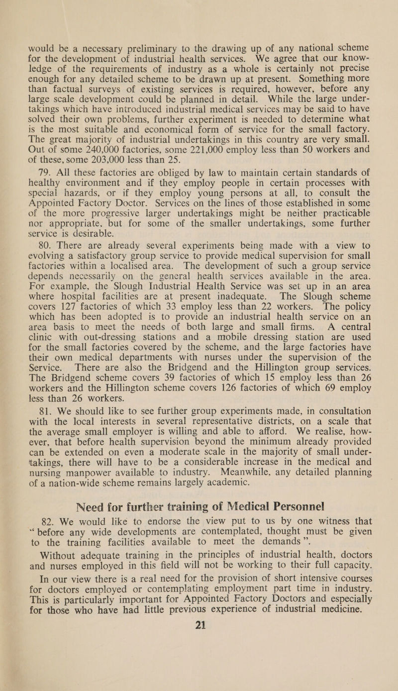 would be a necessary preliminary to the drawing up of any national scheme for the development of industrial health services. We agree that our know- ledge of the requirements of industry as a whole is certainly not precise enough for any detailed scheme to be drawn up at present. Something more than factual surveys of existing services is required, however, before any large scale development could be planned in detail. While the large under- takings which have introduced industrial medical services may be said to have solved their own problems, further experiment is needed to determine what is the most suitable and economical form of service for the small factory. The great majority of industrial undertakings in this country are very small. Out of some 240,000 factories, some 221,000 employ less than 50 workers and of these, some 203,000 less than 25. 79. All these factories are obliged by law to maintain certain standards of healthy environment and if they employ people in certain processes with special hazards, or if they employ young persons at all, to consult the Appointed Factory Doctor. Services on the lines of those established in some of the more progressive larger undertakings might be neither practicable nor appropriate, but for some of the smaller undertakings, some further service is desirable. 80. There are already several experiments being made with a view to evolving a satisfactory group service to provide medical supervision for small factories within a localised area. The development of such a group service depends necessarily on the general health services available in the area. For example, the Slough Industrial Health Service was set up in an area where hospital facilities are at present inadequate. The Slough scheme covers 127 factories of which 33 employ less than 22 workers. The policy which has been adopted is to provide an industrial health service on an area basis to meet the needs of both large and small firms. A central clinic with out-dressing stations and a mobile dressing station are used for the small factories covered by the scheme, and the large factories have their own medical departments with nurses under the supervision of the Service. There are also the Bridgend and the Hillington group services. The Bridgend scheme covers 39 factories of which 15 employ less than 26 workers and the Hillington scheme covers 126 factories of which 69 employ less than 26 workers. 81. We should like to see further group experiments made, in consultation with the local interests in several representative districts, on a scale that the average small employer is willing and able to afford. We realise, how- ever, that before health supervision beyond the minimum already provided can be extended on even a moderate scale in the majority of small under- takings, there will have to be a considerable increase in the medical and nursing manpower available to industry. Meanwhile, any detailed planning of a nation-wide scheme remains largely academic. Need for further training of Medical Personne! 82. We would like to endorse the view put to us by one witness that “before any wide developments are contemplated, thought must be given to the training facilities available to meet the demands”. Without adequate training in the principles of industrial health, doctors and nurses employed in this field will not be working to their full capacity. In our view there is a real need for the provision of short intensive courses for doctors employed or contemplating employment part time in industry. This is particularly important for Appointed Factory Doctors and especially for those who have had little previous experience of industrial medicine.