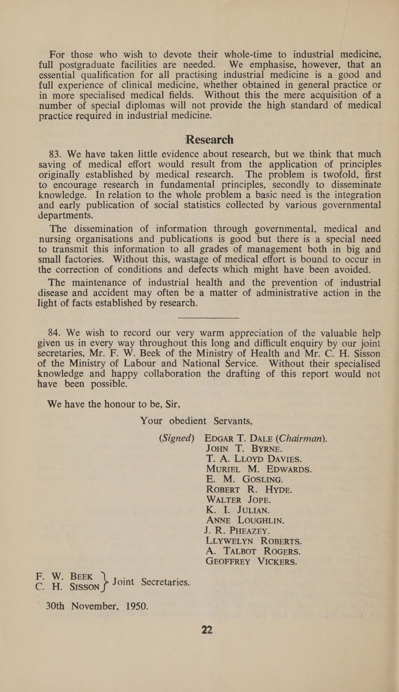 For those who wish to devote their whole-time to industrial medicine, full postgraduate facilities are needed. We emphasise, however, that an essential qualification for all practising industrial medicine is a good and full experience of clinical medicine, whether obtained in general practice or in more specialised medical fields. Without this the mere acquisition of a number of special diplomas will not provide the high standard of medical practice required in industrial medicine. Research 83. We have taken little evidence about research, but we think that much saving of medical effort would result from the application of principles originally established by medical research. The problem is twofold, first to encourage research in fundamental principles, secondly to disseminate knowledge. In relation to the whole problem a basic need is the integration and early publication of social statistics collected by various governmental departments. The dissemination of information through governmental, medical and nursing organisations and publications is good but there is a special need to transmit this information to all grades of management both in big and small factories. Without this, wastage of medical effort is bound to occur in the correction of conditions and defects which might have been avoided. The maintenance of industrial health and the prevention of industrial disease and accident may often be a matter of administrative action in the light of facts established by research. 84. We wish to record our very warm appreciation of the valuable help given us in every way throughout this long and difficult enquiry by our joint secretaries, Mr. F. W. Beek of the Ministry of Health and Mr. C. H. Sisson of the Ministry of Labour and National Service. Without their specialised knowledge and happy collaboration the drafting of this report would not have been possible. We have the honour to be, Sir, Your obedient Servants, (Signed) EDGAR T. DALE (Chairman). Joun T. BYRNE. T. A. LLoyp DAVIES. MourRIEL M. EDWARDS. E. M. GOSLING. ROBERT R. HYDE. WALTER JOPE. K. I. JULIAN. ANNE LOUGHLIN. J. R. PHEAZEY. LLYWELYN ROBERTS. A. TALBOT ROGERS. GEOFFREY VICKERS. es ie SEN y Joimt Secretaries. ~ 30th November, 1950.