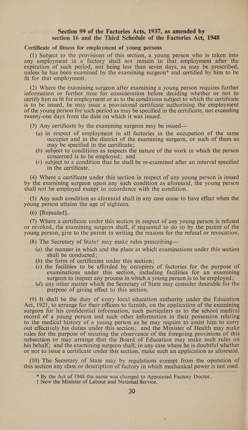 Section 99 of the Factories Acts, 1937, as amended by section 16 and the Third Schedule of the Factories Act, 1948 Certificate of fitness for employment of young persons (1) Subject to the provisions of this section, a young person who is taken into any employment in a factory shall not remain in that employment after the expiration of such period, not being less than seven days, as may be prescribed, unless he has been examined by the examining surgeon* and certified by him to be fit for that employment. (2) Where the examining surgeon after examining a young person requires further information or further time for consideration before deciding whether or not to certify him as fit for employment or as to the conditions subject to which the certificate is to be issued, he may issue a provisional certificate authorising the employment of the young person for such period as may be specified in the certificate, not exceeding twenty-one days from the date on which it was issued. (3) Any certificate by the examining surgeon may be issued— (a) in respect of employment in all factories in the occupation of the same occupier and in the district of the examining surgeon, or such of them as may be specified in the certificate; (b) subject to conditions as respects the nature of the work in which the person concerned is to be employed; and (c) subject to a condition that he shall be re-examined after an interval specified in the certificate. (4) Where a certificate under this section in respect of any young person is issued by the examining surgeon upon any such condition as aforesaid, the young person shall not be employed except in accordance with the condition. (5) Any such condition as aforesaid shall in any case cease to have effect when the young person attains the age of eighteen. (6) [Repealed]. (7) Where a certificate under this section in respect of any young person is refused or revoked, the examining surgeon shall, if requested to do so by the parent of the young person, give to the parent in writing the reasons for the refusal or revocation. (8) The Secretary of Statet may make rules prescribing— (a) the manner in which and the place at which examinations under this section shall be conducted ; (b) the form of certificates under this section; (c) the facilities to be afforded by occupiers of factories for the purpose of examinations under this section, including facilities for an examining surgeon to inspect any process in which a young person is to be employed; (d) any other matter which the Secretary of State may consider desirable for the purpose of giving effect to this section. (9) It shall be the duty of every local education authority under the Education Act, 1921, to arrange for their officers to furnish, on the application of the examining surgeon for his confidential information, such particulars as to the school medical record of a young person and such other information in their possession relating to the medical history of a young person as he may require to assist him to carry out effectively his duties under this section; and the Minister of Health may make rules for the purpose of securing the observance of the foregoing provisions of this subsection or may arrange that the Board of Education may make such rules on his behalf; and the examining surgeon shall, in any case where he is doubtful whether or not to issue a certificate under this section, make such an application as aforesaid. (10) The Secretary of State may by regulations exempt from the operation of this section any class or description of factory in which mechanical power is not used.   * By the Act of 1948 the name was changed to Appointed Factory Doctor. +t Now the Minister of Labour and National Service.