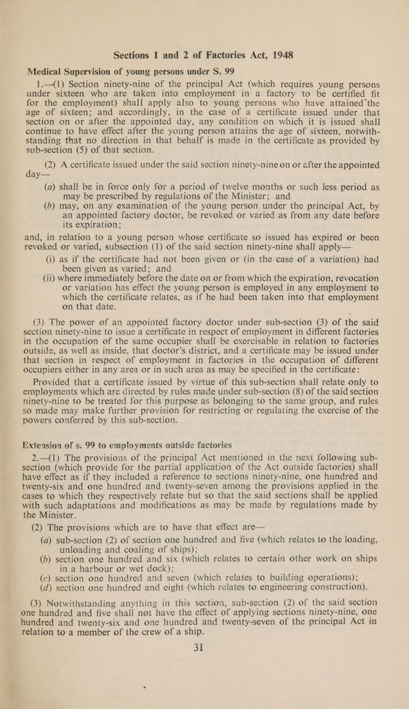 Sections 1 and 2 of Factories Act, 1948 Medical Supervision of young persons under S. 99 1,—(1) Section ninety-nine of the principal Act (which requires young persons under sixteen who are taken into employment in a factory to be certified fit for the employment) shall apply also to young persons who have attained the age of sixteen; and accordingly, in the case of a certificate issued under that section on or after the appointed day, any condition on which it is issued shall continue to have effect after the young person attains the age of sixteen, notwith- standing that no direction in that behalf is made in the certificate as provided by sub-section (5) of that section. (2) A certificate issued under the said section ninety-nine on or after the appointed day— (a) shall be in force only for a period of twelve months or such less period as may be prescribed by regulations of the Minister; and (6) may, On any examination of the young person under the principal Act, by an appointed factory doctor, be revoked or varied as from any date before its expiration; and, in relation to a young person whose certificate so issued has expired or been revoked or varied, subsection (1) of the said section ninety-nine shall apply— (i) as if the certificate had not been given or (in the case of a variation) had been given as varied; and (ii) where immediately before the date on or from which the expiration, revocation or variation has effect the young person is employed in any employment to which the certificate relates, as if he had been taken into that employment on that date. (3) The power of an appointed factory doctor under sub-section (3) of the said section ninety-nine to issue a certificate in respect of employment in different factories in the occupation of the same occupier shall be exercisable in relation to factories outside, as well as inside, that doctor’s district, and a certificate may be issued under that section in respect of employment in factories in the occupation of different occupiers either in any area or in such area as may be specified in the certificate: Provided that a certificate issued by virtue of this sub-section shall relate only to employments which are directed by rules made under sub-section (8) of the said section ninety-nine to be treated for this purpose as belonging to the same group, and rules so made may make further provision for restricting or regulating the exercise of the powers conferred by this sub-section. Extension of s. 99 to employments outside factories 2._(1) The provisions of the principal Act mentioned in the next following sub- section (which provide for the partial application of the Act outside factories) shall have effect as if they included a reference to sections ninety-nine, one hundred and twenty-six and one hundred and twenty-seven among the provisions applied in the cases to which they respectively relate but so that the said sections shall be applied with such adaptations and modifications as may be made by regulations made by the Minister. (2) The provisions which are to have that effect are— (a) sub-section (2) of section one hundred and five (which relates to the loading, unloading and coaling of ships); ; (6) section one hundred and six (which relates to certain other work on ships in a harbour or wet dock); : bid (c) section one hundred and seven (which relates to building operations); (d) section one hundred and eight (which relates to engineering construction). (3) Notwithstanding anything in this section, sub-section (2) of the said section one hundred and five shall not have the effect of applying sections ninety-nine, one hundred and twenty-six and one hundred and twenty-seven of the principal Act in relation to a member of the crew of a ship.