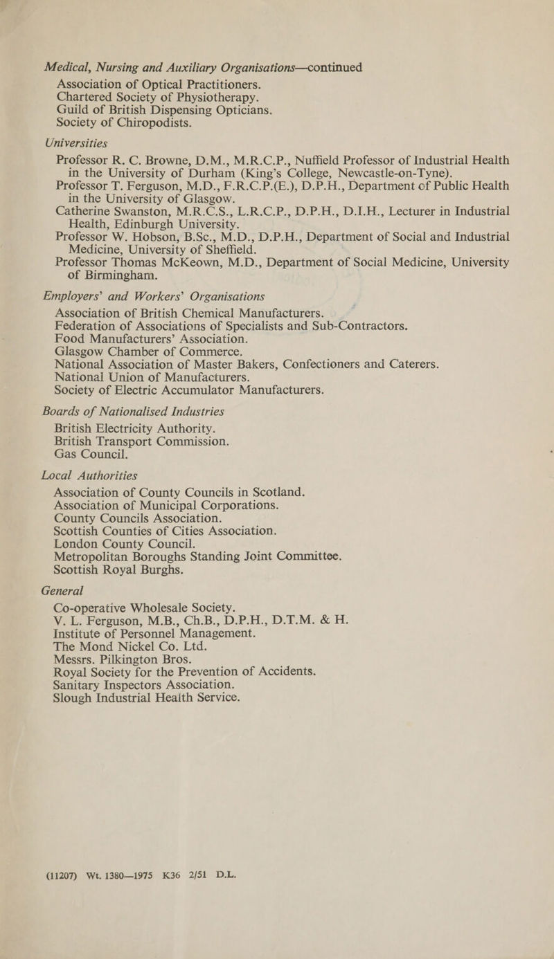 Medical, Nursing and Auxiliary Organisations—continued Association of Optical Practitioners. Chartered Society of Physiotherapy. Guild of British Dispensing Opticians. Society of Chiropodists. Universities Professor R. C. Browne, D.M., M.R.C.P., Nuffield Professor of Industrial Health in the University of Durham (King’s College, Newcastle-on-Tyne). Professor T. Ferguson, M.D., F.R.C.P.(E.), D.P.H., Department of Public Health in the University of Glasgow. Catherine Swanston, M.R.C.S., L.R.C.P., D.P.H., D.I.H., Lecturer in Industrial Health, Edinburgh University. Professor W. Hobson, B.Sc., M.D., D.P.H., Department of Social and Industrial Medicine, University of Sheffield. Professor Thomas McKeown, M.D., Department of Social Medicine, University of Birmingham. Employers’ and Workers’ Organisations Association of British Chemical Manufacturers. Federation of Associations of Specialists and Sub-Contractors. Food Manufacturers’ Association. Glasgow Chamber of Commerce. National Association of Master Bakers, Confectioners and Caterers. National Union of Manufacturers. Society of Electric Accumulator Manufacturers. Boards of Nationalised Industries British Electricity Authority. British Transport Commission. Gas Council. Local Authorities Association of County Councils in Scotland. Association of Municipal Corporations. County Councils Association. Scottish Counties of Cities Association. London County Council. Metropolitan Boroughs Standing Joint Committee. Scottish Royal Burghs. General Co-operative Wholesale Society. V. L. Ferguson, M.B., Ch.B., D.P.H., D.T.M. &amp; H. Institute of Personnel Management. The Mond Nickel Co. Ltd. Messrs. Pilkington Bros. Royal Society for the Prevention of Accidents. Sanitary Inspectors Association. Slough Industrial Heaith Service. (11207) Wt. 1380—1975 K36 2/51 D.L.