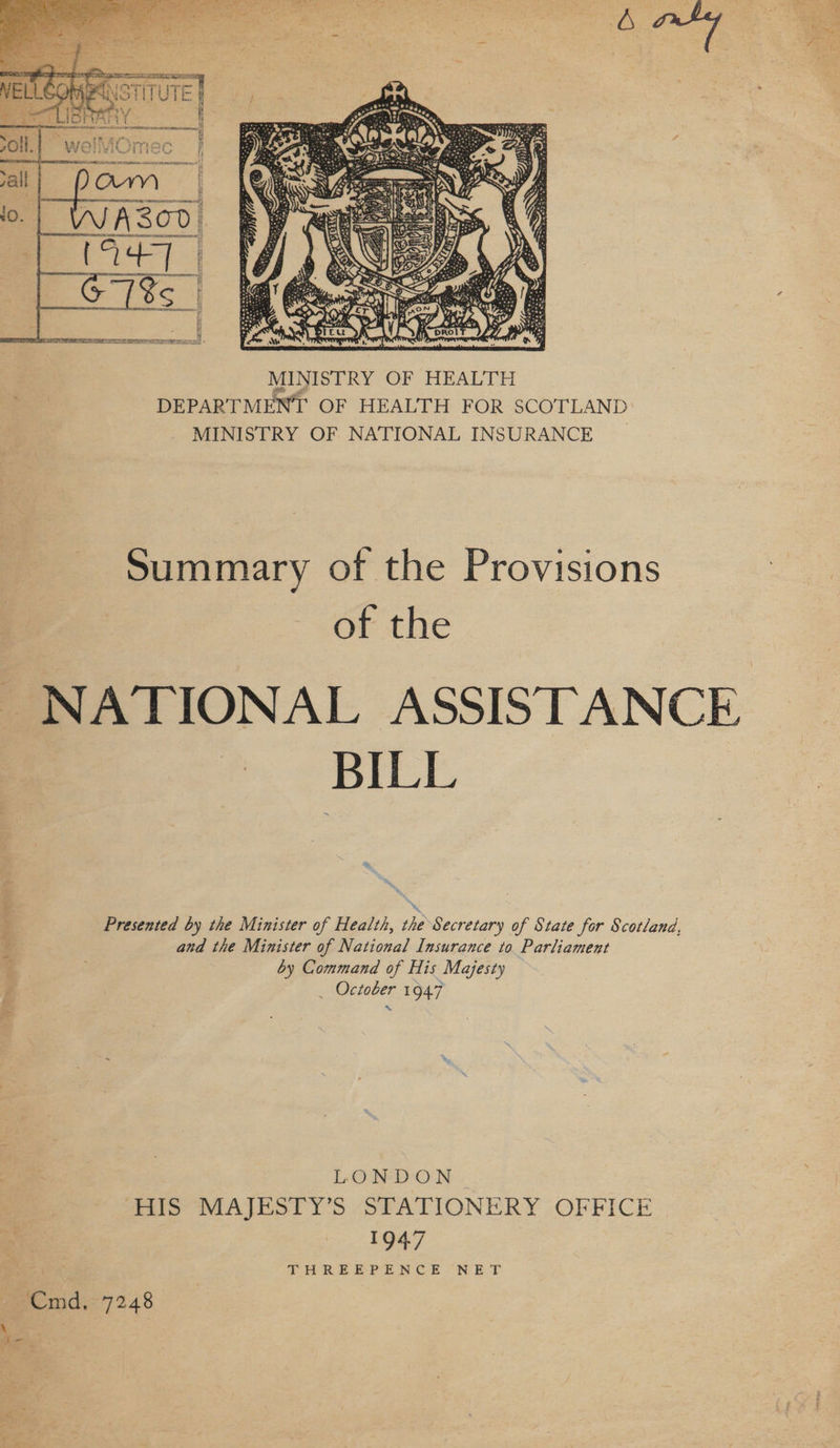  Summary of the Provisions of the NATIONAL ASSISTANCE BILL Presented by the Minister of Health, the Secretary of State for Scotland, and the Minister of National Insurance to Parliament by Command of His Majesty _ October 194.7 LONDON HIS MAJESTY’S STATIONERY OFFICE 194.7 YH RE E}PvE NCE ON ET Cmd. 7248 \ ae