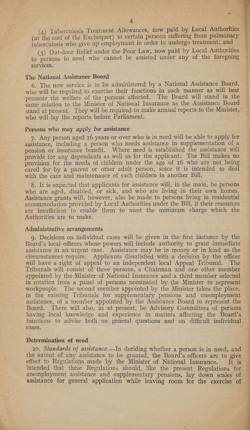 (4) Tuberculosis Treatment Allowances, now paid by Local Authorities 4 (at the cost of the Exchequer) to certain persons suffering from pulmonary tuberculosis who give up employment in order to undergo treatment, and (5) Out-door Relief under the Poor Law, now paid by Local Authorities to persons in need who cannot be assisted under any of the foregoing services.  The National Assistance Board 6. The new service is to be administered by a National Assistance Board, who will be required to exercise their functions in such manner as will best promote the welfare of the persons affected. The Board will stand in the same relation to the Minister of National Insurance as the Assistance Board stand at present. They will be required to make annual reports to the Minister, ~ who will lay the reports before Parliament. Persons who may apply for assistance 4. Any person aged 16 years or over who is in need will be able to apply for assistance, including a person who needs assistance in supplementation of a pension or insurance benefit. Where need is established the assistance will provide for any dependants as well as for the applicant. The Bill makes no provision for the needs of children under the age of 16 who are not being cared for by a parent or other adult person, since it is intended to deal © with the care and maintenance of such children in another Bill. 8. It is expected that applicants for assistance will, in the main, be persons who are aged, disabled, or sick, and who are living in their own homes. Assistance grants will, however, also be made to persons living in residential accommodation provided by Local Authorities under the Bull, if their resources are insufficient to enable them to meet the minimum charge which the Authorities are to make. Administrative arrangements 9. Decisions on individual cases will be given in the first instance by the Board’s local officers whose powers will include authority to grant immediate assistance in an urgent case. Assistance may be in money or in kind as the circumstances require. Applicants dissatisfied with a decision by the officer will have a right of appeal to an independent local Appeal Tribunal. The Tribunals will consist of three persons, a Chairman and one other member — appointed by the Minister of National Insurance and a third member selected in rotation from a panel of persons nominated by the Minister to represent workpeople. The second member appointed by the Minister takes the place, assistance, of a member appointed by the Assistance Board to represent the ~ Board. There will also, as at present, be Advisory Committees of persons having local knowledge and experience in matters affecting the Board’s functions to advise both on general questions and on difficult individual _ cases. Determination of need 10. Standards of assistance.—In deciding whether a person is in need, and — the extent of any assistance to be granted, the Board’s officers are to give effect to Regulations made by the Minister of National Insurance. It is — intended that these Regulations should, like the present Regulations for — unemployment assistance and supplementary pensions, lay down scales of 
