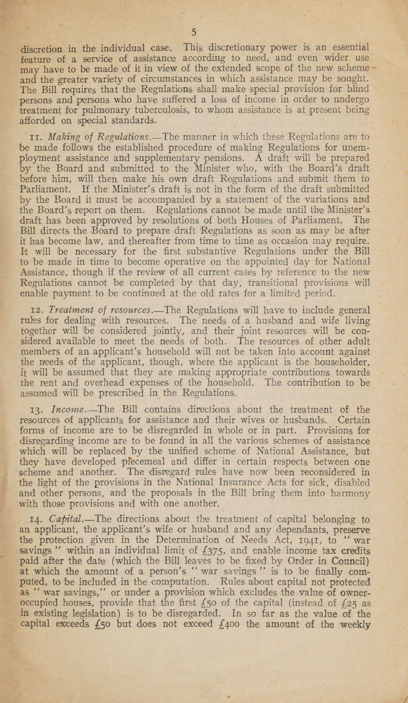  5 feature of a service of assistance according to need, and even wider use_ and the greater variety of circumstances in which assistance may be sought. The Bill requires that the Regulations shall make special provision for blind afforded on special standards. 11. Making of Regulations.—The manner in which these Regulations are to be made follows the established procedure of making Regulations for unem- ployment assistance and supplementary pensions. A draft will be prepared before him, will then make his own draft Regulations and submit them to Parliament. If the Minister’s draft is not in the form of the draft submitted by the Board it must be accompanied by a statement of the variations and the Board’s report on them. Regulations cannot be made until the Minister’s draft has been approved by resolutions of both Houses of Parliament. The Bill directs the Board to prepare draft Regulations as soon as may be after it has become law, and thereafter from time to time as occasion may require. It will be necessary for the first substantive Regulations under the Bill to be made in time to become operative on the appointed day for National Assistance, though if the review of all current cases by reference to the new Regulations cannot be completed by that day, transitional provisions will enable payment to be contimued at the old rates for a limited pericd. 12. Tveatment of resources.—The Regulations will have to include general rules for dealing with resources. The’ needs of a husband and wife living together will be considered jointly, and their joint resources will be con- sidered available to meet the needs of both. The resources of other adult members of an applicant’s household will not be taken into account against the meeds of the applicant, though, where the applicant is the householder, it will be assumed that they are making appropriate contributions towards the rent and overhead expenses of the household. The contribution to be assumed will be prescribed in the Regulations. 13. Income.—The Bill contains directions about the treatment of the resources of applicants for assistance and their wives or husbands. Certain forms of income are to be disregarded in whole or in part. Provisions for oe ee a ee ye tt ay AEP 4 which will be replaced by the unified scheme of National Assistance, but they have developed piecemeal and differ in certain respects between one scheme and another. The disregard rules have now been reconsidered in the light of the provisions in the National Insurance Acts for sick, disabled and other persons, and the proposals in the Bill bring them into harmony 14. Capital._The directions about the treatment of capital belonging to an applicant, the applicant’s wife or husband and any dependants, preserve the protection given in the Determination of Needs Act, 1941, to ‘‘ war savings ’’ within an individual limit of £375, and enable income tax credits occupied houses, provide that the first {50 of the capital (instead of £25 as in existing legislation) is to be disregarded. In so far as the value of the capital exceeds {50 but does not exceed {400 the amount of the weekly