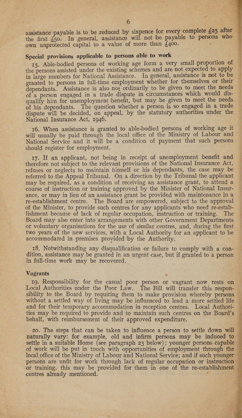    6 assistance payable is to be reduced by sixpence for every complete {25 after the first £50. In general, assistance will not be payable to persons who own unprotected capital to a value of more than £400. P Special provisions applicable to’ persons able to work 3 ~ 15. Able-bodied persons of working age form a very small proportion of the persons assisted under the existing schemes and are not expected to apply — in large numbers for National Assistance. In general, assistance 1s not to be granted to persons in full-time employment whether for themselves or their dependants. Assistance is also not ordinarily to be given to meet the needs — of a person engaged in a trade dispute in circumstances which would dis- — qualify him for unemployment benefit, but may be given to meet the needs — of his dependants. The question whether a person is so engaged in a trade dispute will be decided, on appeal, by the statutory authorities under the National Insurance Act, 1946. 16. When assistance is granted to able-bodied persons of working age it will usually be paid through the local office of the Ministry of Labour and ~ National Service and it will be a condition of payment that such persons should register for employment. 17. If an applicant, not being in receipt of unemployment benefit and therefore not subject to the relevant provisions of the National Insurance Act, refuses or neglects to maintain himself or his dependants, the case may be referred to the Appeal Tribunal. On a direction by the Tribunal the applicant may be required, asa condition of receiving an assistance grant, to attend a course of instruction or training approved by the Minister of National Insur- ance, or may in lieu of an assistance grant be provided with maintenance in a re-establishment centre. The Board are empowered, subject to the approval of the Minister, to provide such centres for any applicants who need re-estab- lishment because of lack of regular occupation, instruction or training. The — Board may also enter into arrangements with other Government Departments _ or voluntary organisations for the use of similar centres, and, during the first two years of the new services, with a Local Authority for an applicant to be accommodated in premises provided by the Authority. 18, Notwithstanding any disqualification or failure to comply with a con- — dition, assistance may be granted in an urgent case, but if granted to a person in full-time work may be recovered. Vagrants . - 19. Responsibility for the casual poor person or vagrant now rests on Local Authorities under the Poor Law. The Bill will transfer this respon-_ sibility to the Board by requiring them to make provision whereby persons without a settled way of living may be influenced to lead a more settled life and for their temporary accommodation in reception centres. Local Authori- ties may be required to provide and to maintain such centres on the Board’s behalf, with reimbursement of their approved expenditure. 3 ys 20. The steps that can be taken to influence a person to settle down will © naturally vary: for example, old and infirm persons may be induced to settle in a suitable Home (see paragraph 23 below); younger persons capable _ of work will be put in touch with opportunities of employment through the — local office of the Ministry of Labour and National Service; and if such younger — persons are unfit for work through lack of regular occupation or instruction — or training, this may be provided for them in one of the re-establishment : fs     centres already mentioned. | a . t