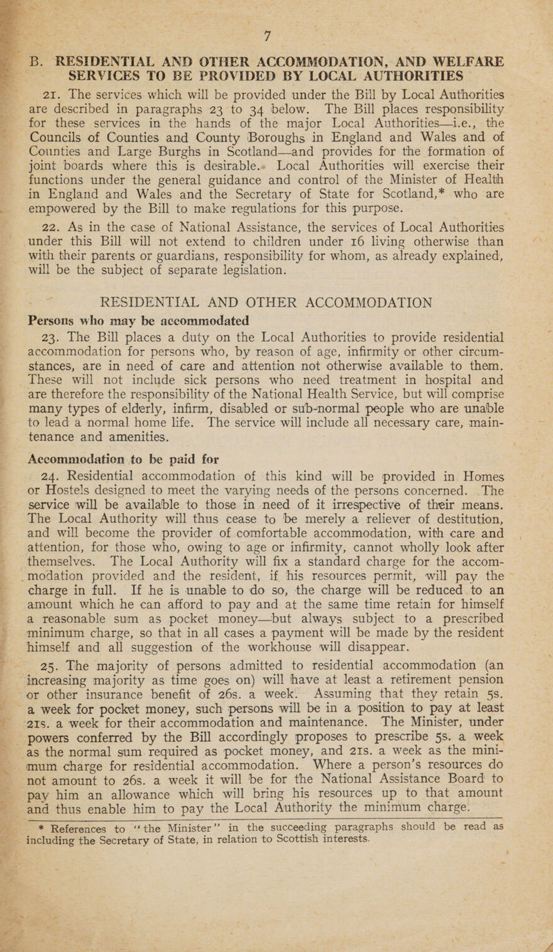 2 aes A 5. Z Se ‘ | . : A 4 | B. RESIDENTIAL AND OTHER ACCOMMODATION, AND WELFARE SERVICES TO BE PROVIDED BY LOCAL AUTHORITIES | . 21. The services which will be provided under the Bill by Local Authorities — are described in paragraphs 23 to 34 below. The Bill places responsibility © for these services in the hands of the major Local Authorities—t.e., the Councils of Counties and County Boroughs in England and Wales and of Counties and Large Burghs in Scotland—and provides for the formation of joint boards where this is desirable.» Local Authorities will exercise their functions under the general guidance and control of the Minister of Health in England and Wales and the Secretary of State for Scotland,* who are empowered by the Bill to make regulations for this purpose. 22. As in the case of National Assistance, the services of Local Authorities under this Bill will not extend to children under 16 living otherwise than with their parents or guardians, responsibility for whom, as already explained, will be the subject of separate legislation. ? RESIDENTIAL AND OTHER ACCOMMODATION Persons who may be accommodated 23. The Bill places a duty on the Local Authorities to provide residential accommodation for persons who, by reason of age, infirmity or other circum- stances, are in need of care and attention not otherwise available to them. These will not include sick persons who need treatment in hospital and are therefore the responsibility of the National Health Service, but will comprise many types of elderly, infirm, disabled or sub-normal people who are unable to lead a normal home life. The service will include all necessary care, main- tenance and amenities. : Accommodation te be paid for 24. Residential accommodation of this kind will be provided in Homes or Hostels designed to meet the varying needs of the persons concerned. The service will be available to those in need of it irrespective of their means. The Local Authority will thus cease to be merely a reliever of destitution, and will become the provider of comfortable accommodation, with care and attention, for those who, owing to age or infirmity, cannot wholly look after themselves. The Local Authority will fix a standard charge for the accom- .modation provided and the resident, if his resources permit, will pay the charge in full. If he is unable to do so, the charge will be reduced to an amount which he can afford to pay and at the same time retain for himself a reasonable sum as pocket money—but always subject to a prescribed minimum charge, so that in all cases a payment will be made by the resident himself and all suggestion of the workhouse will disappear. 25. The majority of persons admitted to residential accommodation (an ‘increasing majority as time goes on) will have at least a retirement pension or other insurance benefit of 26s. a week. Assuming that they retain 5s. ~a week for pocket money, such persons will be in a position to pay at least ‘ats. a week for their accommodation and maintenance. The Minister, under ¥. as the normal sum required as pocket money, and 21s. a week as the mini- mum charge for residential accommodation. Where a person’s resources do not amount to 26s. a week it will be for the National Assistance Board to pay him an allowance which will bring his resources up to that amount and thus enable him to pay the Local Authority the minimum charge. * References to ‘‘the Minister’? in the succeeding paragraphs should be read as including the Secretary of State, in relation to Scottish interests.