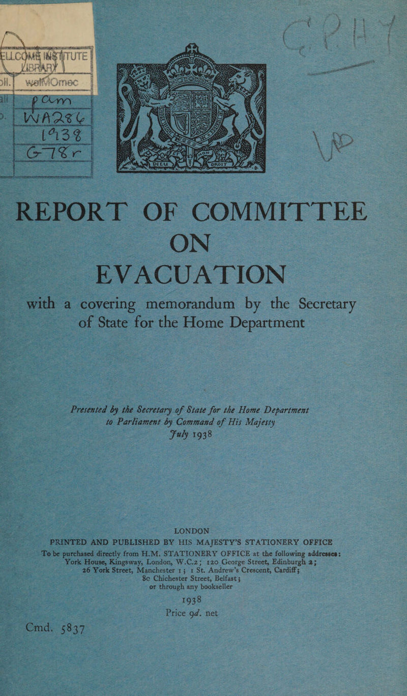 REPORT OF COMMITTEE ON of EVACUATION | with a covering memorandum by the Secretary of State for the Home Department Presented by the Secretary of State for the Home Department to Parliament by Command of His Majesty Fuly 1938 LONDON PRINTED AND PUBLISHED BY HIS MAJESTY’S STATIONERY OFFICE To be purchased directly from H.M. STATIONERY OFFICE at the following addresses: York House, Kingsway, London, W.C.2; 120 George Street, Edinburgh 2; 26 York Street, Manchester 13 1 St. Andrew’s Crescent, Cardiff; $e Chichester Street, Belfast; or through any bookseller 1938 Price 9d. net Cmd. 5837