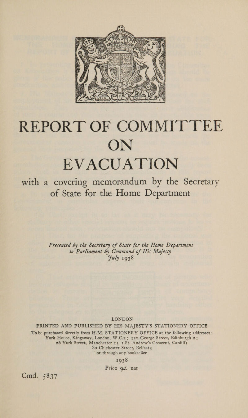 REPORT OF COMMITTEE ON EVACUATION with a covering memorandum by the Secretary of State for the Home Department Presented by the Secretary of State for the Home Department to Parliament by Command of His Majesty Fuly 1938 LONDON PRINTED AND PUBLISHED BY HIS MAJESTY’S STATIONERY OFFICE To be purchased directly from H.M. STATIONERY OFFICE at the following addresses : York House, Kingsway, London, W.C.2; 120 George Street, Edinburgh 2; 26 York Street, Manchester 1; 1 St. Andrew’s Crescent, Cardiff; $0 Chichester Street, Belfast ; or through any bookseller 1938 Price gd. net