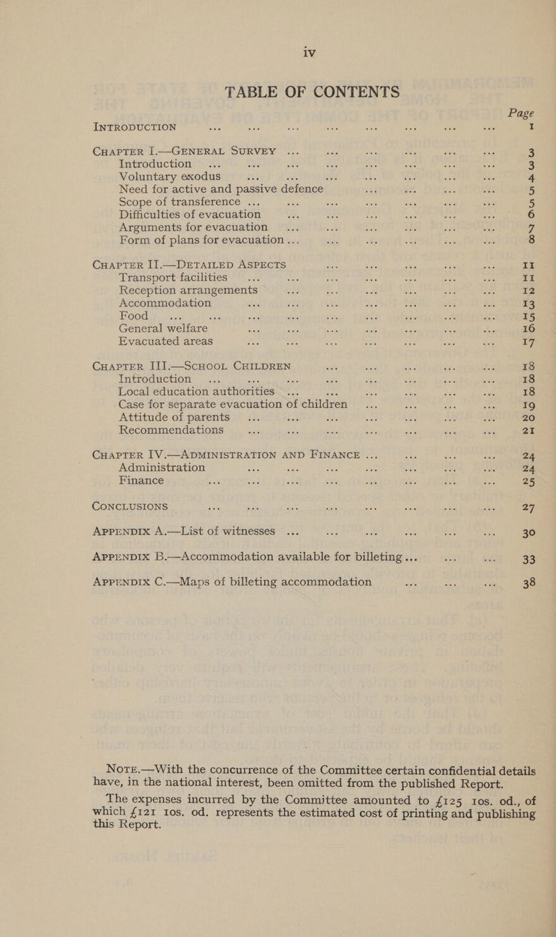 1V TABLE OF CONTENTS Page INTRODUCTION I CHAPTER I[.—GENERAL SURVEY 3 Introduction ote : 3 Voluntary exodus a the sad 4 Need for active and passive defence 5 Scope of transference ... 5 Difficulties of evacuation 6 Arguments for evacuation 7 Form of plans for evacuation ... 8 CHAPTER II.—DETAILED ASPECTS Res eae “5 oye ao II Transport facilities ... th aii oul oie Ss ent II Reception arrangements ate bes te an eed fe 12 Accommodation Est iG 1 ve 5h gee a 13 Food ee ay oa jee Seis vii ats ae ca 15 General welfare soe ae er sb ap ou ke 16 Evacuated areas aa iGo ea ef ee Me sie 17 CHAPTER III.—ScHOOL CHILDREN why a ch ae be 18 introduction. ... sre es ede oe ae ea3 sak 18 Local education authorities Sk Ve a a ae 18 Case for separate evacuation of children... Sat ie m, 19 Attitude of parents... iad vid waa Se 4 te 20 Recommendations ae ue see we ace _ ve a1 CHAPTER [V.—ADMINISTRATION AND FINANCE ... i Abs sae 24 Administration ba ox iis vite sits SS the 24 Finance soit iar sas 35 ame ah Re ve 25 CONCLUSIONS ee sb wii nee oe sat a ce 27 APPENDIX A.—List of witnesses ... ea oe ae in oy 30 APPENDIX B.—Accommodation available for billeting... gp gt 33 APPENDIX C,—Maps of billeting accommodation oe ie ah 38 NotEe.—With the concurrence of the Committee certain confidential details have, in the national interest, been omitted from the published Report. The expenses incurred by the Committee amounted to £125 tos. od., of which {121 tos. od. represents the estimated cost of printing and publishing this Report.
