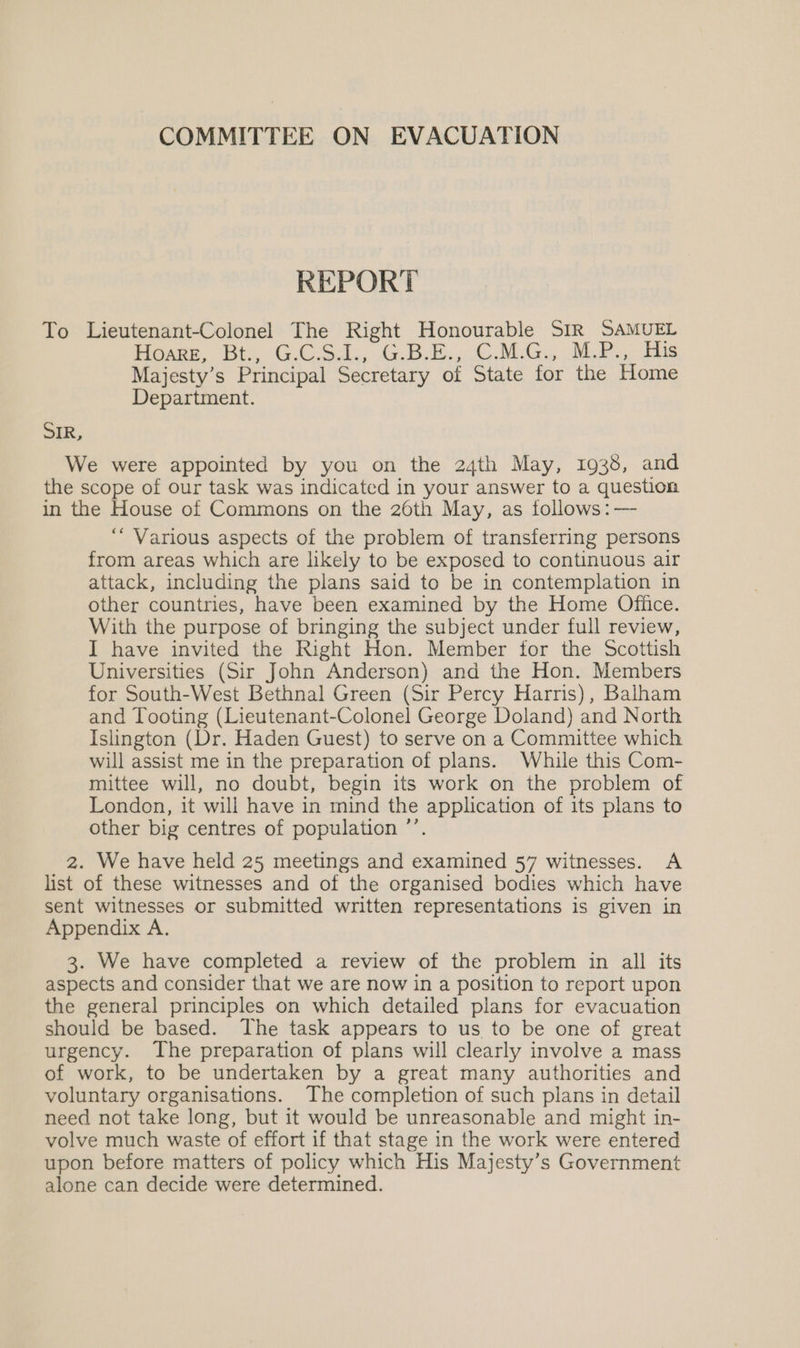 COMMITTEE ON EVACUATION REPORT To Lieutenant-Colonel The Right Honourable SIR SAMUEL Howe Bt. GCS... G.b-k., CMG, Me ie Majesty’s Principal Secretary of State for the Home Department. SIR, We were appointed by you on the 24th May, 1938, and the scope of our task was indicated in your answer to a question in the House of Commons on the 26th May, as follows: —- “Various aspects of the problem of transferring persons from areas which are likely to be exposed to continuous air attack, including the plans said to be in contemplation in other countries, have been examined by the Home Office. With the purpose of bringing the subject under full review, I have invited the Right Hon. Member for the Scottish Universities (Sir John Anderson) and the Hon. Members for South-West Bethnal Green (Sir Percy Harris), Balham and Tooting (Lieutenant-Colonel George Doland) and North Islington (Dr. Haden Guest) to serve on a Committee which will assist me in the preparation of plans. While this Com- mittee will, no doubt, begin its work on the problem of London, it will have in mind the application of its plans to other big centres of population ’’. 2. We have held 25 meetings and examined 57 witnesses. A list of these witnesses and of the organised bodies which have sent witnesses or submitted written representations is given in Appendix A. 3. We have completed a review of the problem in all its aspects and consider that we are now in a position to report upon the general principles on which detailed plans for evacuation should be based. The task appears to us to be one of great urgency. The preparation of plans will clearly involve a mass of work, to be undertaken by a great many authorities and voluntary organisations. The completion of such plans in detail need not take long, but it would be unreasonable and might in- volve much waste of effort if that stage in the work were entered upon before matters of policy which His Majesty’s Government alone can decide were determined.