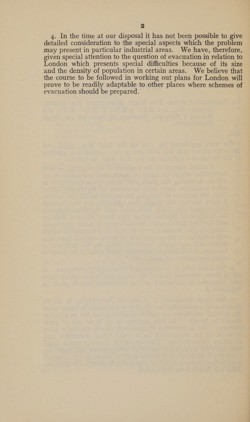 4. In the time at our disposal it has not been possible to give detailed consideration to the special aspects which the problem may present in particular industrial areas. We have, therefore, given special attention to the question of evacuation in relation to London which presents special difficulties because of its size and the density of population in certain areas. We believe that the course to be followed in working out plans for London will prove to be readily adaptable to other places where schemes of evacuation should be prepared.