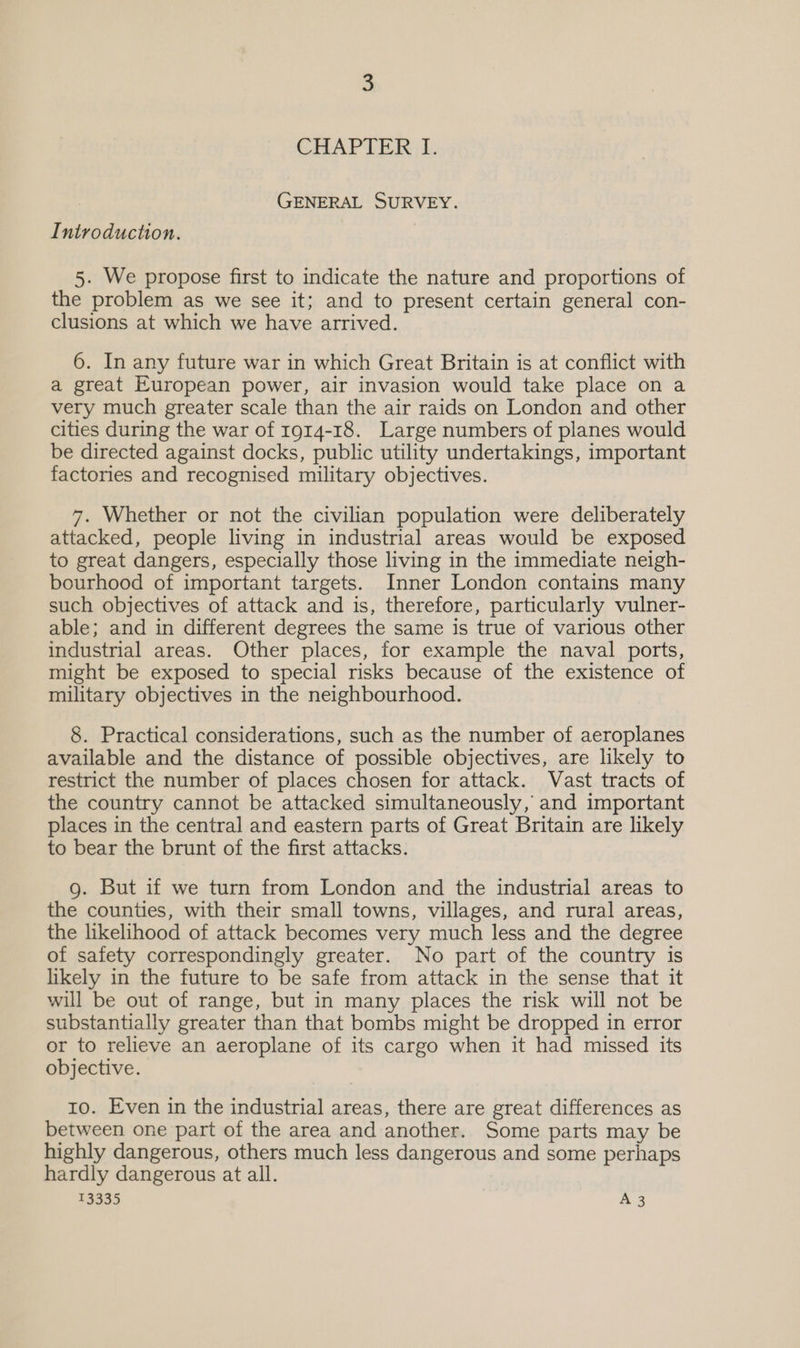 CHAPTER I. GENERAL SURVEY. Introduction. 5. We propose first to indicate the nature and proportions of the problem as we see it; and to present certain general con- clusions at which we have arrived. 6. In any future war in which Great Britain is at conflict with a great European power, air invasion would take place on a very much greater scale than the air raids on London and other cities during the war of r914-18. Large numbers of planes would be directed against docks, public utility undertakings, important factories and recognised military objectives. 7. Whether or not the civilian population were deliberately attacked, people living in industrial areas would be exposed to great dangers, especially those living in the immediate neigh- bourhood of important targets. Inner London contains many such objectives of attack and is, therefore, particularly vulner- able; and in different degrees the same is true of various other industrial areas. Other places, for example the naval ports, might be exposed to special risks because of the existence of military objectives in the neighbourhood. 8. Practical considerations, such as the number of aeroplanes available and the distance of possible objectives, are likely to restrict the number of places chosen for attack. Vast tracts of the country cannot be attacked simultaneously, and important places in the central and eastern parts of Great Britain are likely to bear the brunt of the first attacks. g. But if we turn from London and the industrial areas to the counties, with their small towns, villages, and rural areas, the likelihood of attack becomes very much less and the degree of safety correspondingly greater. No part of the country is likely in the future to be safe from attack in the sense that it will be out of range, but in many places the risk will not be substantially greater than that bombs might be dropped in error or to relieve an aeroplane of its cargo when it had missed its objective. 10. Even in the industrial areas, there are great differences as between one part of the area and another. Some parts may be highly dangerous, others much less dangerous and some perhaps hardly dangerous at all.